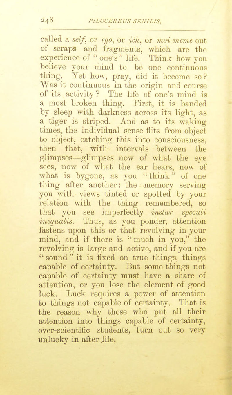 called a se//, or ego^ or ic7i, or moi-meme out of scraps and fragments, which are the experience of  one's  life. Think how you believe your mind to be one continuous thing. Yet how, pray, did it become so ? Was it continuous in the origin and course of its activity? The life of one's mind is a most broken thing. First, it is banded by sleep with darkness across its light, as a tiger is striped. And as to its waking times, the individual sense flits from object to object, catching this into consciousness, then that, with intervals between the glimpses—glimpses now of what the eye sees, now of what the ear hears, now of what is bygone, as you think of one thing after another: the -memory serving you with views tinted or spotted by your relation with the thing remembered, so that you see imperfectly instar speculi inequalis. Thus, as you ponder, attention fastens upon this or that revolving in your mind, and if there is much in you, the revolving is large and active, and if you are  sound it is fixed on true things, things capable of certainty. But some things not capable of certainty must have a share of attention, or you lose the element of good luck. Luck requires a power of attention to things not capable of certainty. That is the reason why those who put all their attention into things capable of certainty, over-scientific students, turn out so very unlucky in after-.life.