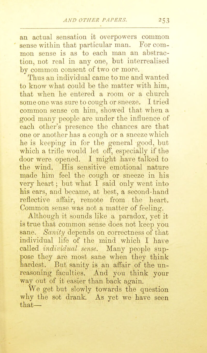 an actual sensation it overpowers common sense within that particular man. For com- mon sense is as to each man an abstrac- tion, not real in any one, but interrealised by common consent of two or more. Thus an individual came to me and wanted to know what could be the matter with him, that when he entered a room or a church some one was sure to cough or sneeze. I tried common sense on him, showed that when a good many people are under the influence of each other's presence the chances are that one or another has a cough or a sneeze which he is keeping in for the general good, but which a trifle would let off, especially if the door were opened. I might have talked to the wind. His sensitive emotional nature made him feel the cough or sneeze in his very heart; but what I said only went into his ears, and became, at best, a second-hand reflective affair, remote from the heart. Common sense was not a matter of feeling. Although it sounds like a paradox, yet it is true that common sense does not keep you sane. Sanity depends on correctness of that individual life of the mind which I have called individual sense. Many people sup- pose they are most sane when they think hardest. But sanity is an affair of the un- reasoning faculties. And you think your way out of it easier than back again. We get but slowly towards the question why the sot drank. As yet we have seen that—