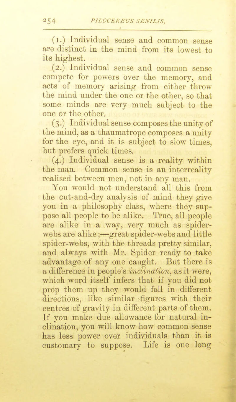 (i.) Individual sense and common sense are distinct in the mind from its lowest to its highest. (2.) Individual sense and common sense compete for powers over the memory, and acts of memory arising from either throw the mind under the one or the other, so that some minds are very much subject to the one or the other. (3.) Individual sense composes the unity of the mind, as a thaumatrope composes a unity for the eye, and it is subject to slow times, but prefers quick times. (4.) Individual sense is a reality within the man. Common sense is an interreality realised between men, not in any man. You would not understand all this from the cut-and-dry analysis of mind they give you in a philosophy class, where they sup- pose all people to be alike. True, all people are alike in a way, very much as spider- webs are alike;—great spider-webs and little spider-webs, with the threads pretty similar, and always with Mr. Spider ready to take advantage of any one caught. But there is a difference in people's inclination, as it were, which word itself infers that if you did not prop them up they would fall in different directions, like similar figures with their centres of gravity in different parts of them. If you make due allowance for natural in- clination, you will know how common sense has less power over individuals than it is customary to suppose. Life is one long