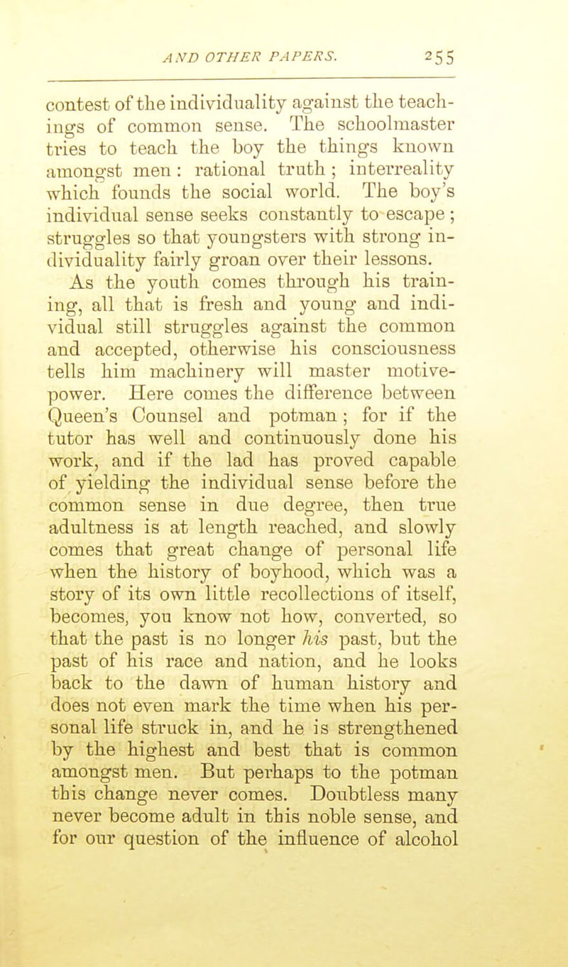 contest of the individuality against tlie teach- ings of common sense. The schoolmaster tries to teach the boy the things known amongst men : rational truth ; interreality which founds the social world. The boy's individual sense seeks constantly to-escape ; struggles so that youngsters with strong in- dividuality fairly groan over their lessons. As the youth comes through his train- ing, all that is fresh and young and indi- vidual still struggles against the common and accepted, otherwise his consciousness tells him machinery will master motive- power. Here comes the difference between Queen's Counsel and potman; for if the tutor has well and continuously done his work, and if the lad has proved capable of yielding the individual sense before the common sense in due degree, then true adultness is at length reached, and slowly comes that great change of personal life when the history of boyhood, which was a story of its own little recollections of itself, becomes, you know not how, converted, so that the past is no longer his past, but the past of his race and nation, and he looks back to the dawn of human history and does not even mark the time when his per- sonal life struck in, and he is strengthened by the highest and best that is common amongst men. But perhaps to the potman this change never comes. Doubtless many never become adult in this noble sense, and for om' question of the influence of alcohol
