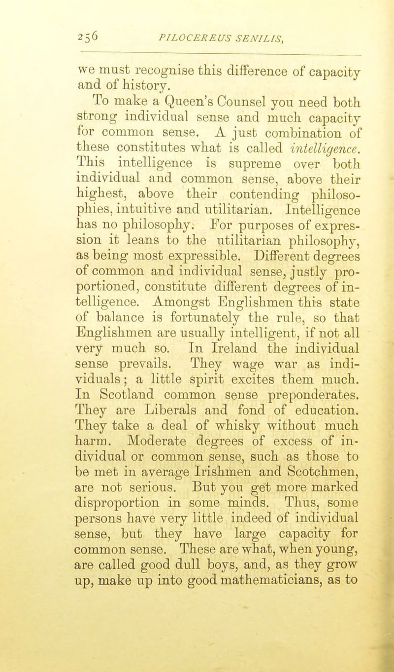 we must recognise this difference of capacity and of history. To make a Queen's Counsel you need both strong individual sense and much capacity for common sense. A just combination of these constitutes what is called intelligence. This intelligence is supreme over both individual and common sense, above their highest, above their contending philoso- phies, intuitive and utilitarian. Intelligence has no philosophy. For purposes of expres- sion it leans to the utilitarian philosophy, as being most expressible. Different degrees of common and individual sense, justly pro- portioned , constitute different degrees of in- telligence. Amongst Englishmen this state of balance is fortunately the rule, so that Englishmen are usually intelligent, if not all very much so. In Ireland the individual sense prevails. They wage war as indi- viduals ; a little spirit excites them much. In Scotland common sense preponderates. They are Liberals and fond of education. They take a deal of whisky without much harm. Moderate degrees of excess of in- dividual or common sense, such as those to be met in average Ii'ishmen and Scotchmen, are not serious. But you get more marked disproportion in some minds. Thus, some persons have very little indeed of individual sense, but they have large capacity for common sense. These are what, when young, are called good dull boys, and, as they grow up, make up into good mathematicians, as to