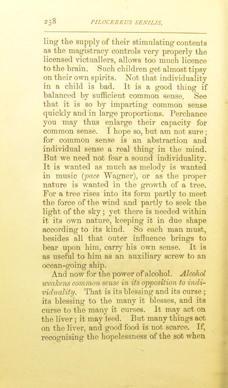 ling the supply of their stimulating contents as the magistracy controls very properly the licensed victuallers, allows too much licence to the brain. Such children get almost tipsy on their own spirits. Not that individuality in a child is bad. It is a good thing if balanced by sufficient common sense. See that it is so by imparting common sense quickly and in large proportions. Perchance you may thus enlarge their capacity for common sense. I hope so, but am not sure; for common sense is an abstraction and individual sense a real thing in the mind. But we need not fear a sound individuality. It is wanted as much as melody is wanted in music [pace Wagner), or as the proper nature is wanted in the growth of a tree. For a tree rises into its form partly to meet the force of the wind and partly to seek the light of the sky; yet there is needed within it its own nature, keeping it in due shape according to its kind. So each man must, besides all that outer influence brings to bear upon him, carry his own sense. It is as useful to him as an auxiliary screw to an ocean-going ship. And now for the power of alcohol. Alcohol weakens common sense in its opposition to indi- viduality. That is its blessing and its curse; its blessing to the many it blesses, and its curse to the many it curses. It may act on the liver; it may feed. But many things act on the liver, and good food is not scarce. If, recognising the hopelessness of the sot when