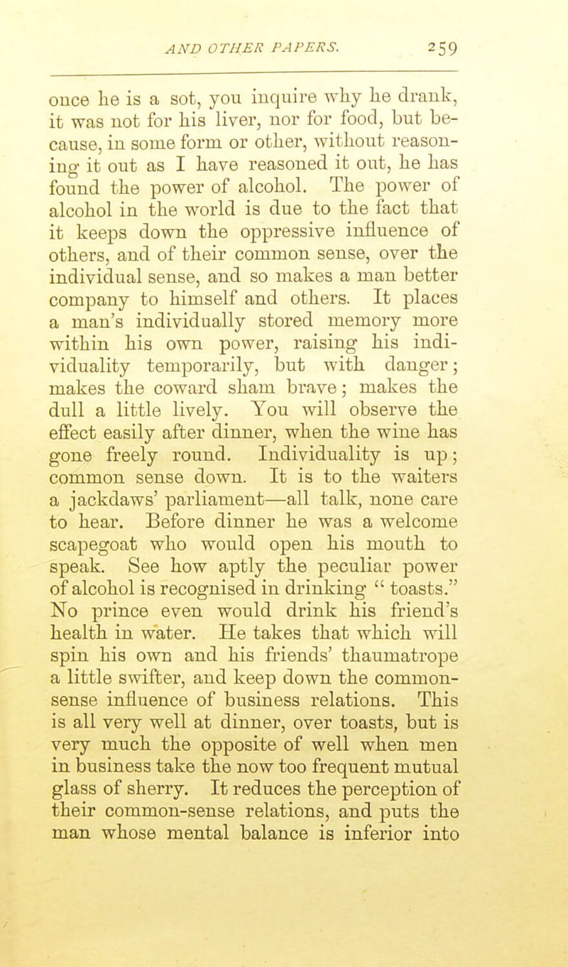 once he is a sot, you inquire why he drank, it was not for his liver, nor for food, but be- cause, in some form or other, without reason- ing- it out as I have reasoned it out, he has found the power of alcohol. The power of alcohol in the world is due to the fact that it keeps down the oppressive influence of others, and of their common sense, over the individual sense, and so makes a man better company to himself and others. It places a man's individually stored memory more within his own power, raising his indi- viduality temporarily, but with danger; makes the coward sham brave; makes the dull a little lively. You will observe the effect easily after dinner, when the wine has gone freely round. Individuality is up; common sense down. It is to the waiters a jackdaws' parliament—all talk, none care to hear. Before dinner he was a welcome scapegoat who would open his mouth to speak. See how aptly the peculiar power of alcohol is recognised in drinking toasts. No prince even would drink his friend's health in water. He takes that which will spin his own and his friends' thaumatrope a little swifter, and keep down the common- sense influence of business relations. This is all very well at dinner, over toasts, but is very much the opposite of well when men in business take the now too frequent mutual glass of sherry. It reduces the perception of their common-sense relations, and puts the man whose mental balance is inferior into