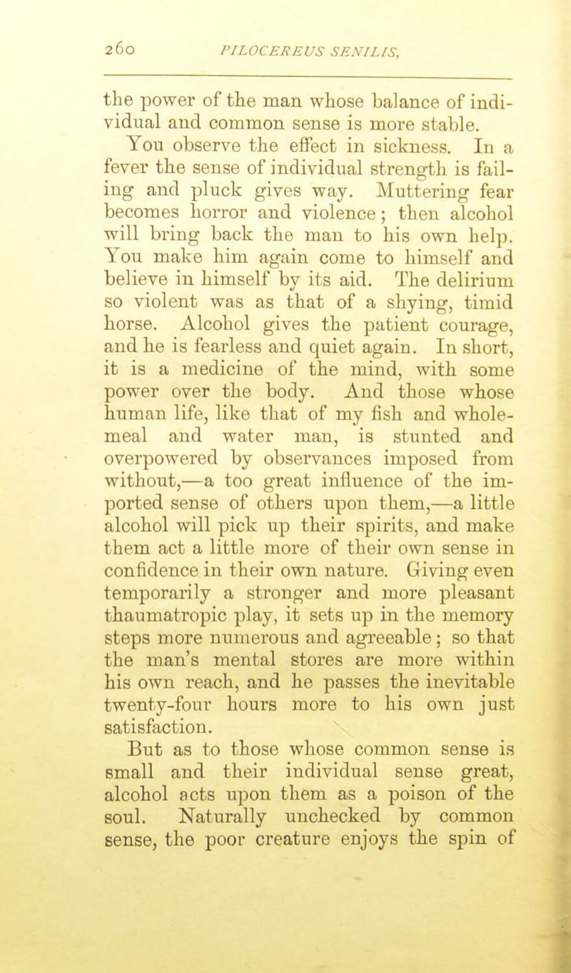 the power of the man whose balance of indi- vidual and common sense is moi-e stable. You observe the effect in sickness. In a fever the sense of individual strength is fail- ing and pluck gives way. Muttering fear becomes horror and violence; then alcohol will bring back the man to his own help. You make him again come to himself and believe in himself by its aid. The delirium so violent was as that of a shying, timid horse. Alcohol gives the patient courage, and he is fearless and quiet again. In short, it is a medicine of the mind, with some power over the body. And those whose human life, like that of my fish and whole- meal and water man, is stunted and overpowered by observances imposed from without,—a too great influence of the im- ported sense of others upon them,—a little alcohol will pick up their spirits, and make them act a little more of their own sense in confidence in their own nature. Giving even temporarily a stronger and more pleasant thaumatropic play, it sets up in the memory steps more numerous and agreeable; so that the man's mental stores are more within his own reach, and he passes the inevitable twenty-four hours more to his own just satisfaction. But as to those whose common sense is small and their individual sense great, alcohol acts upon them as a poison of the soul. Naturally unchecked by common sense, the poor creature enjoys the spin of