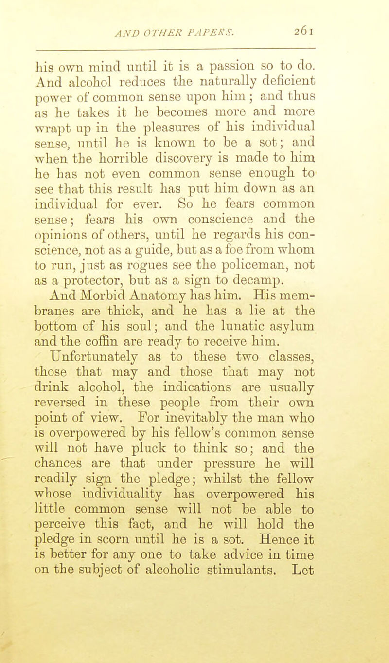 his own mind until it is a passion so to do. And alcohol reduces the naturally deficient power of common sense upon him ; and thus as he takes it he becomes more and more wrapt up in the pleasures of his individual sense, until he is known to be a sot; and when the horrible discovery is made to him he has not even common sense enough to see that this result has put him down as an individual for ever. So he fears common sense; fears his own conscience and the opinions of others, until he regards his con- science, not as a guide, but as a foe from whom to run, just as rogues see the policeman, not as a protector, but as a sign to decamp. And Morbid Anatomy has him. His mem- branes are thick, and he has a lie at the bottom of his soul; and the lunatic asylum and the coffin are ready to receive him. Unfortunately as to these two classes, those that may and those that may not drink alcohol, the indications are usually reversed in these people from their own point of view. For inevitably the man who is overpowered by his fellow's common sense will not have pluck to think so; and the chances are that under pressure he will readily sign the pledge; whilst the fellow whose individuality has overpowered his little common sense will not be able to perceive this fact, and he will hold the pledge in scorn until he is a sot. Hence it is better for any one to take advice in time on the subject of alcoholic stimulants. Let