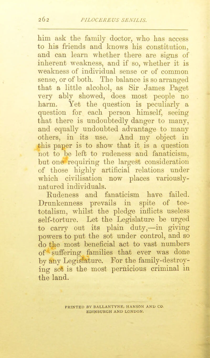 him ask the family doctor, who has access to his friends and knows his constitution, and can learn whether there are signs of inherent weakness, and if so, whether it is weakness of individual sense or of common sense, or of both. The balance is so arranged that a little alcohol, as Sir James Paget very ably showed, does most people no harm. Yet the question is peculiarly a question for each person himself, seeing that there is undoubtedly danger to many, and equally undoubted advantage to many others, in its use. And my object in this paper is to show that it is a question not to be left to rudeness and fanaticism, but onec' requiring the largest consideration of those highly artificial relations under which civilisation now places variously- natured individuals. Rudeness and fanaticism have failed. Drunkenness prevails in spite of tee- totalism, whilst the pledge inflicts useless self-torture. Let the Legislature be urged to carry out its plain duty,—in giving powers to put the sot under control, and so do the most beneficial act to vast numbers of ^-suffering families that ever was done by any Legislature. For the family-destroy- ing sot is the most pernicious criminal in the land. PRINTED BY BALLANTVNE, HANSON AND CO. EDINBURGH AND LONDON.