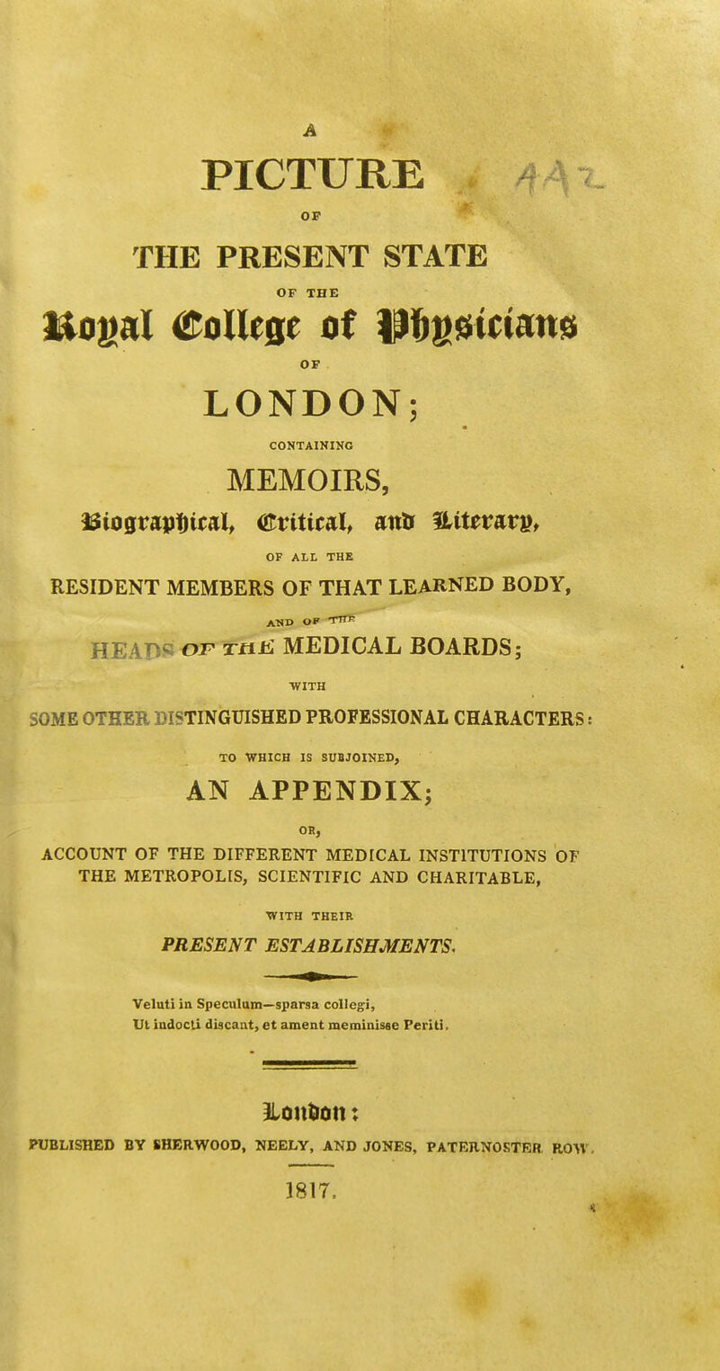 PICTURE \i OF THE PRESENT STATE OF THE ftogal College of p&gssmans OF LONDON; CONTAINING MEMOIRS, ISiograutrtcal, Critical, anfc &tterar», OF ALL THE RESIDENT MEMBERS OF THAT LEARNED BODY, AND OF TTTP HEADS of Ttit: MEDICAL BOARDS; WITH SOME OTHER DISTINGUISHED PROFESSIONAL CHARACTERS s TO WHICH IS SUBJOINED, AN APPENDIX; OB, ACCOUNT OF THE DIFFERENT MEDICAL INSTITUTIONS OF THE METROPOLIS, SCIENTIFIC AND CHARITABLE, WITH THEIR PRESENT ESTABLISHMENTS, Veluti in Speculum—sparsa collegi, Ut indocli discant, et ament meminisae Periti, ILonfcon: PUBLISHED BY SHERWOOD, NEELY, AND JOKES, PATERNOSTER. ROW, 1817.