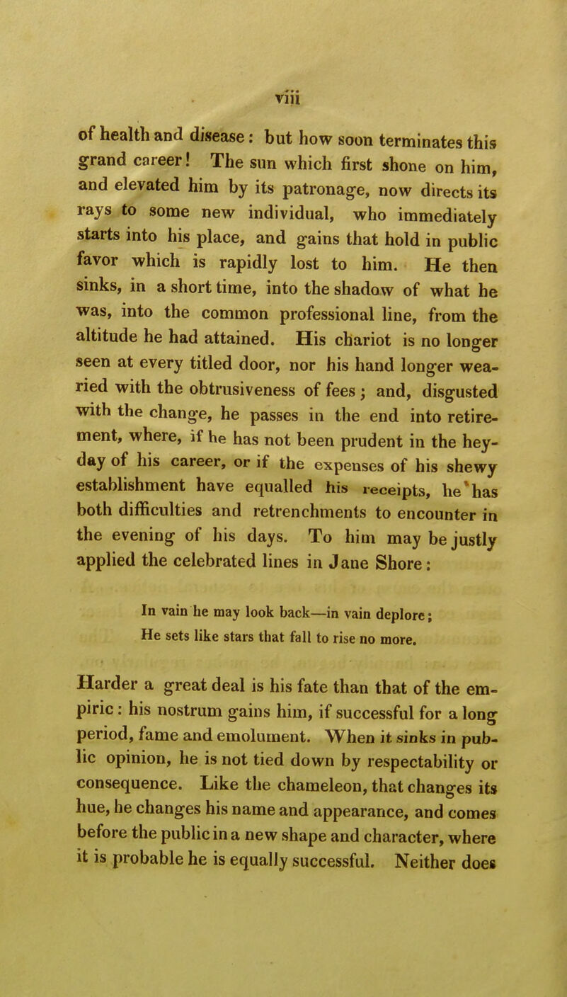 of health and disease: but how soon terminates this grand career! The sun which first shone on him, and elevated him by its patronage, now directs its rays to some new individual, who immediately starts into his place, and gains that hold in public favor which is rapidly lost to him. He then sinks, in a short time, into the shadow of what he was, into the common professional line, from the altitude he had attained. His chariot is no longer seen at every titled door, nor his hand longer wea- ried with the obtrusiveness of fees; and, disgusted with the change, he passes in the end into retire- ment, where, if he has not been prudent in the hey- day of his career, or if the expenses of his shewy establishment have equalled his receipts, he*has both difficulties and retrenchments to encounter in the evening of his days. To him may be justly applied the celebrated lines in Jane Shore: In vain he may look back—in vain deplore; He sets like stars that fall to rise no more. Harder a great deal is his fate than that of the em- piric : his nostrum gains him, if successful for a long period, fame and emolument. When it sinks in pub- lic opinion, he is not tied down by respectability or consequence. Like the chameleon, that changes its hue, he changes his name and appearance, and comes before the public in a new shape and character, where it is probable he is equally successful. Neither does