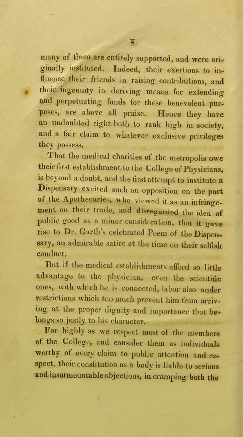 many of them are entirely supported, and were ori- ginally instituted. Indeed, their exertions to in- fluence their friends in raising' contributions, and their ingenuity in deriving means for extending- and perpetuating funds for these benevolent pur- poses, are above all praise. Hence they have an undoubted right both to rank high in society, and a fair claim to whatever exclusive privileges they possess. That the medical charities of the metropolis owe their first establishment to the College of Physicians, is beyond a doubt, and the first attempt to institute a Dispensary excited such an opposition on the part of the Apothecaries, who viewed it as an infringe- ment on their trade, and disregarded the idea of public good as a minor consideration, that it gave rise to Dr. Garth's celebrated Poem of the Dispen- sary, an admirable satire at the time on their selfish conduct. But if the medical establishments afford so little advantage to the physician, even the scientific ones, with which he is connected, labor also under restrictions which too much prevent him from arriv- ing at the proper dignity and importance that be- longs so justly to his character. For highly as we respect most of the members of the College, and consider them as individuals worthy of every claim to public attention and re- spect, their constitution as a body is liable to serious aud insurmountable objections, in cramping both the