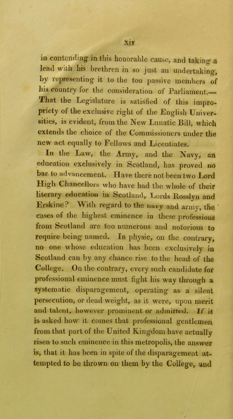 in contending in this honorable cause, and taking a lead with his brethren in so just an undertaking, by representing it to the too passive members of his country for the consideration of Parliament.— That the Legislature is satisfied of this impro- priety of the exclusive right of the English Univer- sities, is evident, from the New Lunatic Bill, which extends the choice of the Commissioners under the new act equally to Fellows and Licentiates. In the Law, the Army, and the Navy, an education exclusively in Scotland, has proved no bar to advancement. Have there not been two Lord High Chancellors who have had the whole of their literary education in Scotland, Lords Rosslyn and Erskine ? With regard to the navy and army, the cases of the highest eminence in these professions from Scotland are too numerous and notorious to require being named. In physic, on the contrary, no one whose education has been exclusively in Scotland can by any chance rise to the head of the College. On the contrary, every such candidate for professional eminence must fight his way through a systematic disparagement, operating as a silent persecution, or dead weight, as it were, upon merit and talent, however prominent or admitted. If it is asked how it comes that professional gentlemen from that part of the United Kingdom have actually risen to such eminence in this metropolis, the answer is, that it has been in spite of the disparagement at- tempted to be thrown on them by the College, and