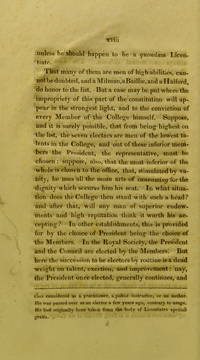 unless he should happen to be a quondam Licen- tiate. That many of them are men of high abilities, can- not be doubted, and aMilman,aBaillie,and a Halford, do honor to the list. But a case may be put where the impropriety of this part of the constitution will ap- pear in the strongest light, and to the conviction of every Member of the College himself. Suppose, and it is surely possible, that from being highest on the list, the seven electors are men of the lowest ta- lents in the College, and out of these inferior mem- bers the President, the representative, must be chosen : suppose, also, that the most inferior of the whole is chosen to the office, that, stimulated by va- nity, he uses all the mean arts of canvassing for the dignity which secures him his seat. In what situa- tion does the College then stand with such a head? and after that, will any man of superior endow- ments and high reputation think it worth his ac- cepting? In other establishments, this is provided for by the choice of President being the choice of the Members. In the Royal Society, the President and the Council are elected by the Members. But here the succession to be electors by routine is a dead weight on talent, exertion, and improvement: nay, the President once elected, generally continues, and ther considered as a practitioner, a public instructor, or an author. He was passed over as an elector a few years ago, contrary to usage. He had originally been taken from the body of Licentiates special! gratia.