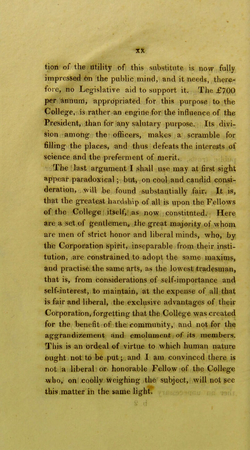 tion of the utility of this substitute is now fully impressed on the public mind, and it needs, there- fore, no Legislative aid to support it. The £700 per annum, appropriated for this purpose to the College, is rather an engine for the influence of the President, than for any salutary purpose. Its divi- sion among the officers, makes a scramble for filling the places, and thus defeats the interests of science and the preferment of merit. The last argument I shall use may at first sight appear paradoxical; but, on cool and candid consi- deration, will be found substantially fair. It is, that the greatest hardship of all is upon the Fellows of the College itself, as now constituted. Here are a set of gentlemen, the great majority of whom are men of strict honor and liberal minds, who, by the Corporation spirit, inseparable from their insti- tution, are constrained to adopt the same maxims, and practise the same arts, as the lowest tradesman, that is, from considerations of self-importance and self-interest, to maintain, at the expense of all that is fair and liberal, the exclusive advantages of their Corporation, forgetting that the College was created for the benefit of the community, and not for the aggrandizement and emolument of its members. This is an ordeal of virtue to which human nature ought not to be put; and I am convinced there is not a liberal or honorable Fellow of the College who, on coolly weighing the subject, will not see this matter in the same light.