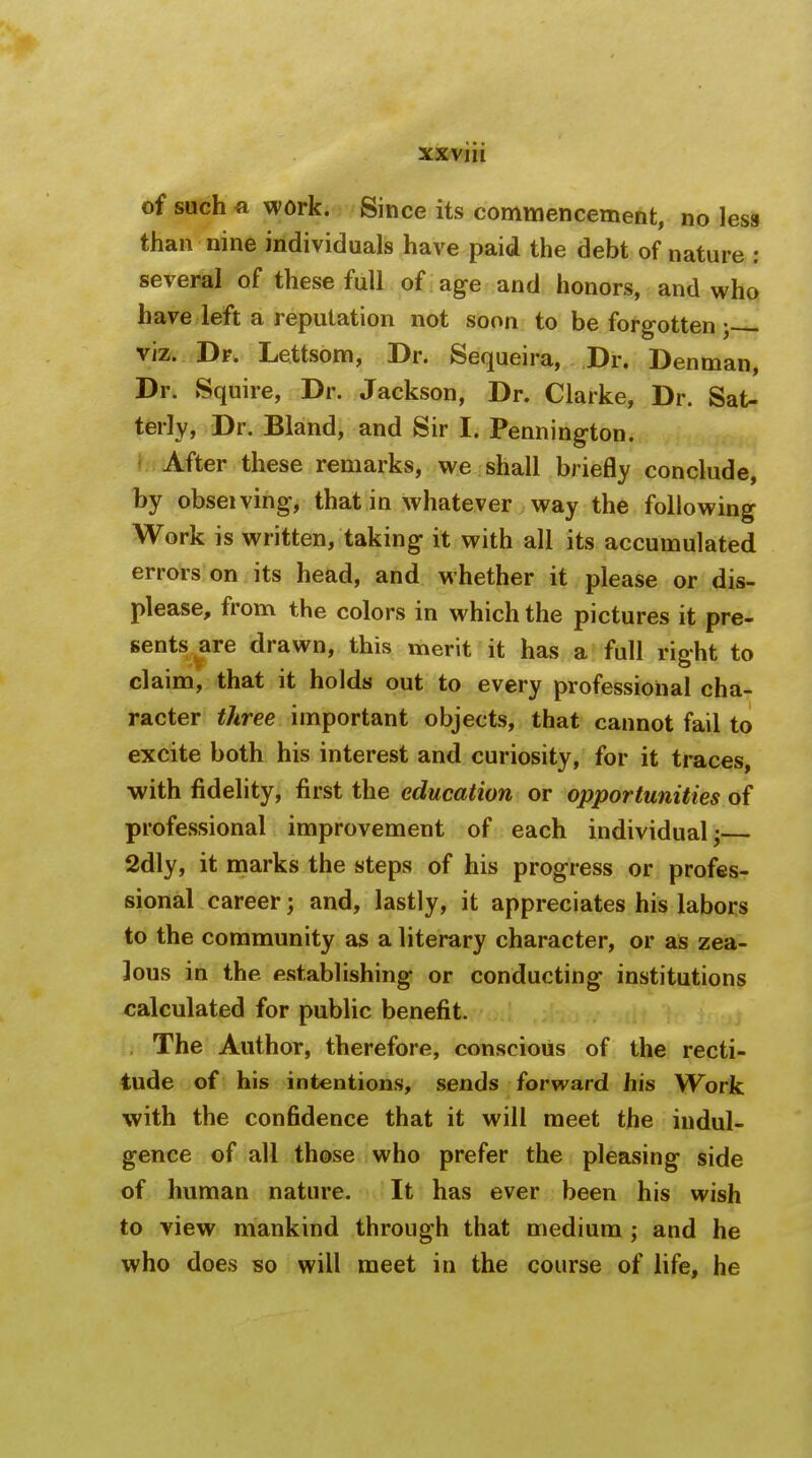 of such a work. Since its commencement, no less than nine individuals have paid the debt of nature : several of these full of age and honors, and who have left a reputation not soon to be forgotten ; viz. Dr. Lettsom, Dr. Sequeira, Dr. Denman, Dr. Squire, Dr. Jackson, Dr. Clarke, Dr. Sat- terly, Dr. Bland, and Sir I. Pennington. After these remarks, we shall briefly conclude, by obseiving, that in whatever way the following Work is written, taking it with all its accumulated errors on its head, and whether it please or dis- please, from the colors in which the pictures it pre- sents are drawn, this merit it has a full right to claim, that it holds out to every professional cha- racter three important objects, that cannot fail to excite both his interest and curiosity, for it traces, with fidelity, first the education or opportunities of professional improvement of each individual; 2dly, it marks the steps of his progress or profes- sional career; and, lastly, it appreciates his labors to the community as a literary character, or as zea- lous in the establishing or conducting institutions calculated for public benefit. The Author, therefore, conscious of the recti- tude of his intentions, sends forward his Work with the confidence that it will meet the indul- gence of all those who prefer the pleasing side of human nature. It has ever been his wish to view mankind through that medium ; and he who does so will meet in the course of life, he