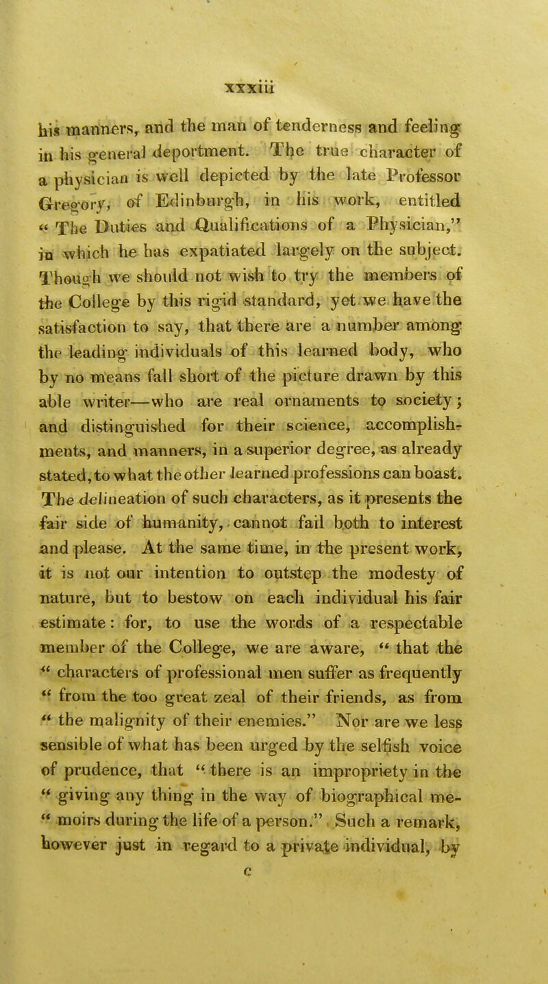 his manners, and the man of tenderness and feeling in his general deportment. The true character of a physician is well depicted by the late Professor Gregory, of Edinburgh, in his work, entitled  The Duties and Qualifications of a Physician, jn which he has expatiated largely on the subject. Thouo h we should not wish to try the members of the College by this rig-id standard, yet we have the satisfaction to say, that there are a number among the leading individuals of this learned body, who by no means fall short of the picture drawn by this able writer—who are real ornaments to society; and distinguished for their science, accomplish- ments, and manners, in a superior degree, as already stated, to what the other Jearned professions can boast. The delineation of such characters, as it presents the fair side of humanity, cannot fail both to interest and please. At the same time, in the present work, it is not our intention to outstep the modesty of nature, but to bestow on each individual his fair estimate: for, to use the words of a respectable member of the College, we are aware,  that the  characters of professional men suffer as frequently H from the too great zeal of their friends, as from  the malignity of their enemies. Nor are we less sensible of what has been urged by the selfish voice of prudence, that  there is an impropriety in the  giving any thing in the way of biographical me-  moirs during the life of a person. Such a remark, however just in regard to a private individual, by