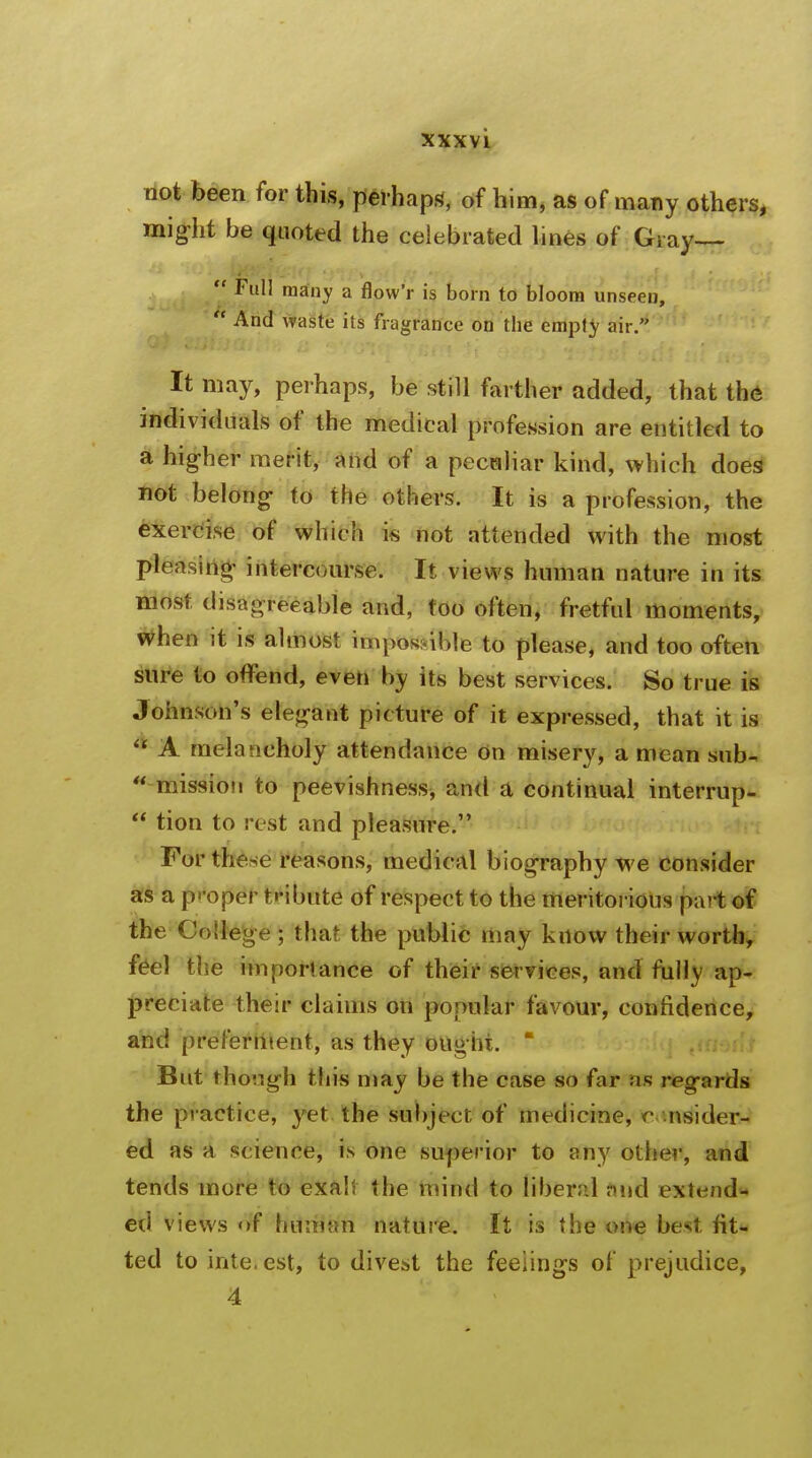 not been for this, perhaps, of him, as of many others, might be quoted the celebrated lines of Gray—  Full many a flow'r is born to bloom unseen,  And waste its fragrance on the empty air. It may, perhaps, be still farther added, that the individuals of the medical profession are entitled to a higher merit, and of a peculiar kind, which does not belong- to the others. It is a profession, the exercise of which is not attended with the most pleasing intercourse. It views human nature in its most disagreeable and, too often, fretful moments, when it is almost impossible to please, and too often sure to offend, even by its best services. So true is Johnson's elegant picture of it expressed, that it is * A melancholy attendance on misery, a mean sub- • mission to peevishness, and a continual interrup-  tion to rest and pleasure. For these reasons, medical biography we consider as a p- oper tribute of respect to the meritorious part of the College ; that the public may know their worth, feel the importance of their services, and fully ap- preciate their claims on popular favour, confidence, and preferment, as they ought.  But though this may be the case so far as regards the practice, yet the subject of medicine, c nsider- ed as a science, is one superior to any other, and tends more to exalt the mind to liberal find extend- ed views of human nature. It is the one best fit- ted to interest, to divest the feelings of prejudice, 4