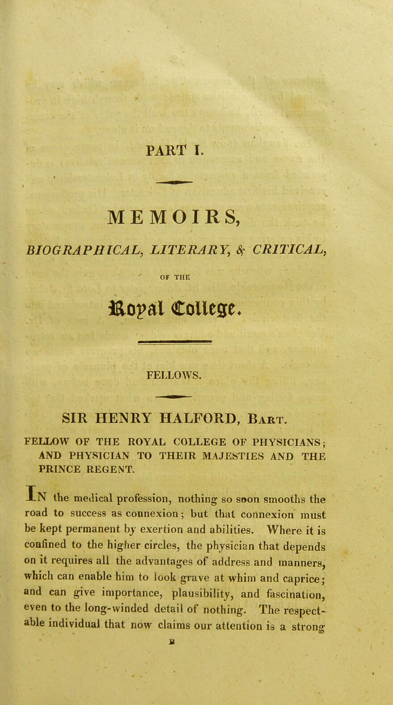 MEMOIRS, BIOGRAPHICAL, LITERARY, # CRITICAL, OF THE &opal College* FELLOWS. SIR HENRY HALFORD, Bart. FELLOW OF THE ROYAL COLLEGE OF PHYSICIANS; AND PHYSICIAN TO THEIR MAJESTIES AND THE PRINCE REGENT. In the medical profession, nothing so soon smooths the road to success as connexion; but that connexion must be kept permanent by exertion and abilities. Where it is confined to the higher circles, the physician that depends on it requires all the advantages of address and manners, which can enable him to look grave at whim and caprice; and can give importance, plausibility, and fascination, even to the long-winded detail of nothing. The respect- able individual that now claims our attention is a strong