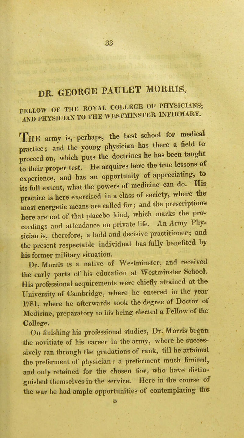 DR GEORGE PAULET MORRIS, FFLLOW OF THE ROYAL COLLEGE OF PHYSICIANS; AND PHYSICIAN TO THE WESTMINSTER INFIRMARY. THE army is, perhaps, the best school for medical practice; and the young physician has there a field to proceed on, which puts the doctrines he has been taught to their proper test. He acquires here the true lessons of experience, and has an opportunity of appreciating, to its full extent, what the powers of medicine can do. His practice is here exercised in a class of society, where the most energetic means are called for; and the prescriptions here are not of that placebo kind, which marks the pro- ceedings and attendance on private life. An Army Phy- sician is, therefore, a bold and decisive practitioner; and the present respectable individual has fully benefited by his former military situation. Dr. Morris is a native of Westminster, and received the early parts of his education at Westminster School. His professional acquirements were chiefly attained at the University of Cambridge, where he entered in the year 1781, where he afterwards took the degree of Doctor of Medicine, preparatory to his being elected a Fellow of the College. On finishing his professional studies, Dr. Morris began the novitiate of his career in the army, where he succes- sively ran through the gradations of rank, till he attained the preferment of physician: a preferment much limited, and only retained for the chosen few, who have distin- guished themselves in the service. Here in the course of the war he had ample opportunities of contemplating the