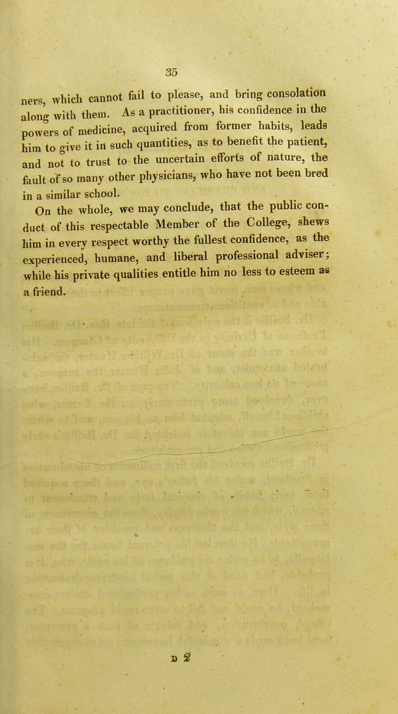 ners, which cannot fail to please, and bring consolation along with them. As a practitioner, his confidence in the powers of medicine, acquired from former habits, leads him to give it in such quantities, as to benefit the patient, and not to trust to the uncertain efforts of nature, the fault of so many other physicians, who have not been bred in a similar school. On the whole, we may conclude, that the public con- duct of this respectable Member of the College, shews him in every respect worthy the fullest confidence, as the experienced, humane, and liberal professional adviser; while his private qualities entitle him no less to esteem as a friend. 9.