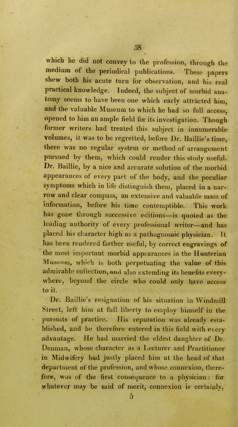 which he did not convey to the profession, through the medium of the periodical publications. These papers shew both his acute turn for observation, and his real practical knowledge. Indeed, the subject of morbid ana- tomy seems to have been one which early attracted him, and the valuable Museum to which he had so full access, opened to him an ample field for its investigation. Though former writers had treated this subject in innumerable volumes, it was to be regretted, before Dr. Baillie's time, there was no regular system or method of arrangement pursued by them, which could render this study useful. Dr. Baillie, by a nice and accurate solution of the morbid appearances of every part of the body, and the peculiar symptoms which in life distinguish them, placed in a nar- row and clear compass, an extensive and valuable mass of information, before his time contemptible. This work has gone through successive editions—is quoted as the leading authority of every professional writer—and has placed his character high as a pathognomic physician. It has been rendered farther useful, by correct engravings of the most important morbid appearances in the Hunterian Museum, which is both perpetuating the value of this admirable collection, anri also extending its benefits every- where, beyond the circle who could only have access to it. Dr. Baillie's resignation of his situation in Windmill Street, left him at full liberty to employ himself in the pursuits of practice. His reputation was already esta- blished, and he therefore entered in this field with every advantage. He had married the eldest daughter of Dr. Denman, whose character as a Lecturer and Practitioner in Midwifery had justly placed him at the head of that department of the profession, and whose connexion, there- fore, was of the first consequence to a physician : for whatever may be said of merit, connexion is certainly, 5