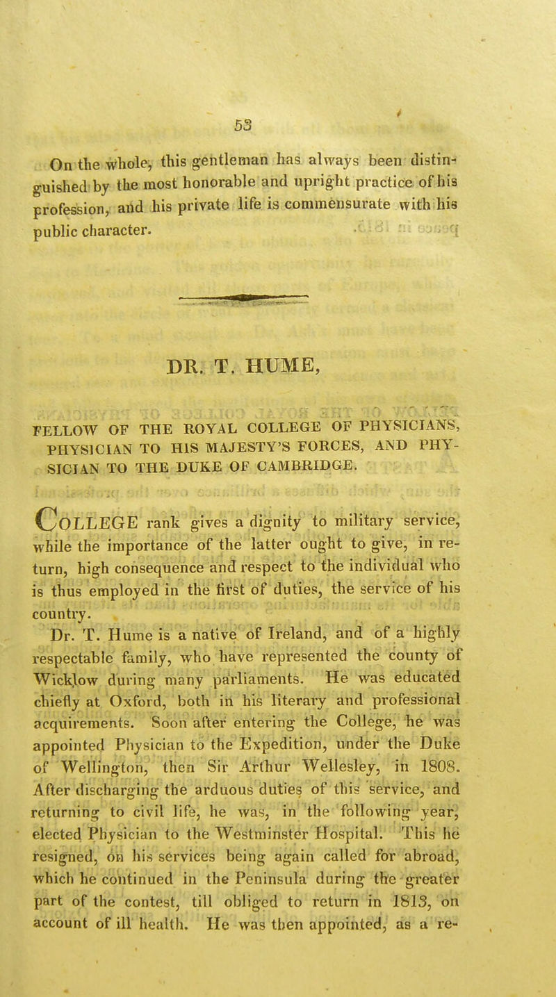 On the whole, this gentleman has always been distin- guished by the most honorable and upright practice of his profession, and his private life is commensurate with his public character. DR. T. HUME, FELLOW OF THE ROYAL COLLEGE OF PHYSICIANS, PHYSICIAN TO HIS MAJESTY'S FORCES, AND PHY- SICIAN TO THE DUKE OF CAMBRIDGE. COLLEGE rank gives a dignity to military service, while the importance of the latter ought to give, in re- turn, high consequence and respect to the individual who is thus employed in the first of duties, the service of his country. Dr. T. Hume is a native of Ireland, and of a highly respectable family, who have represented the county of Wicklow during many parliaments. He was educated chiefly at Oxford, both in his literary and professional acquirements. Soon after entering the College, he was appointed Physician to the Expedition, under the Duke o! Wellington, then Sir Arthur Wellesley, in 1808. After discharging the arduous duties of this service, and returning to civil life, he was, in the following year, elected Physician to the Westminster Hospital. This he resigned, on his services being again called for abroad, which he continued in the Peninsula during the greater part of the contest, till obliged to return in 1813, on account of ill health. He was then appointed, as a re-