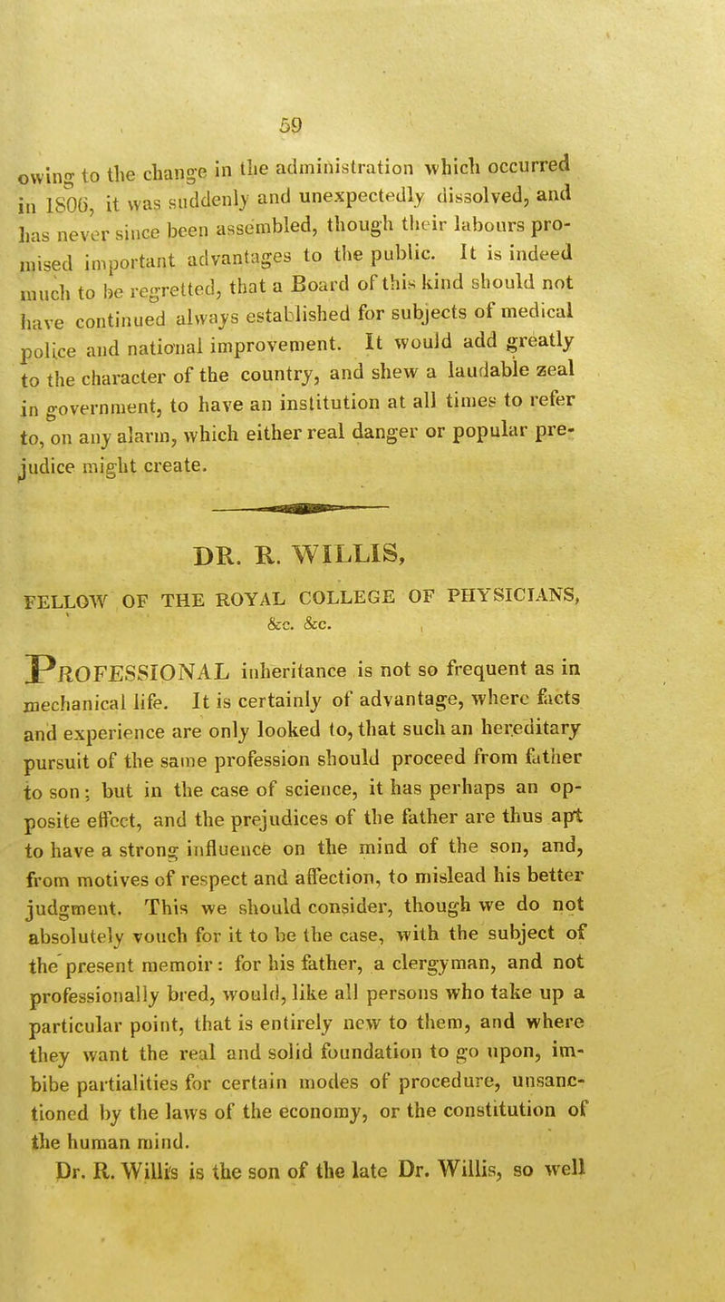 owing to the change in the administration which occurred in 1SQ6 it was suddenly and unexpectedly dissolved, and has never since been assembled, though their labours pro- mised important advantages to the public. It is indeed much to be regretted, that a Board of this kind should not have continued always established for subjects of medical police and national improvement. It would add greatly to the character of the country, and shew a laudable zeal in government, to have an institution at all times to refer to, on any alarm, which either real danger or popular pre- judice might create. DR. H. WILLIS, FELLOW OF THE ROYAL COLLEGE OF PHYSICIANS, &c. &c. , PROFESSIONAL inheritance is not so frequent as in mechanical life. It is certainly of advantage, where facts and experience are only looked to, that such an hereditary- pursuit of the same profession should proceed from father to son; but in the case of science, it has perhaps an op- posite effect, and the prejudices of the father are thus apt to have a strong influence on the mind of the son, and, from motives of respect and affection, to mislead his better judgment. This we should consider, though we do not absolutely vouch for it to be the case, with the subject of the present memoir: for his father, a clergyman, and not professionally bred, would, like all persons who take up a particular point, that is entirely new to them, and where they want the real and solid foundation to go upon, im- bibe partialities for certain modes of procedure, unsanc- tioned by the laws of the economy, or the constitution of the human mind. Dr. R. Willi's is the son of the late Dr. Willis, so well