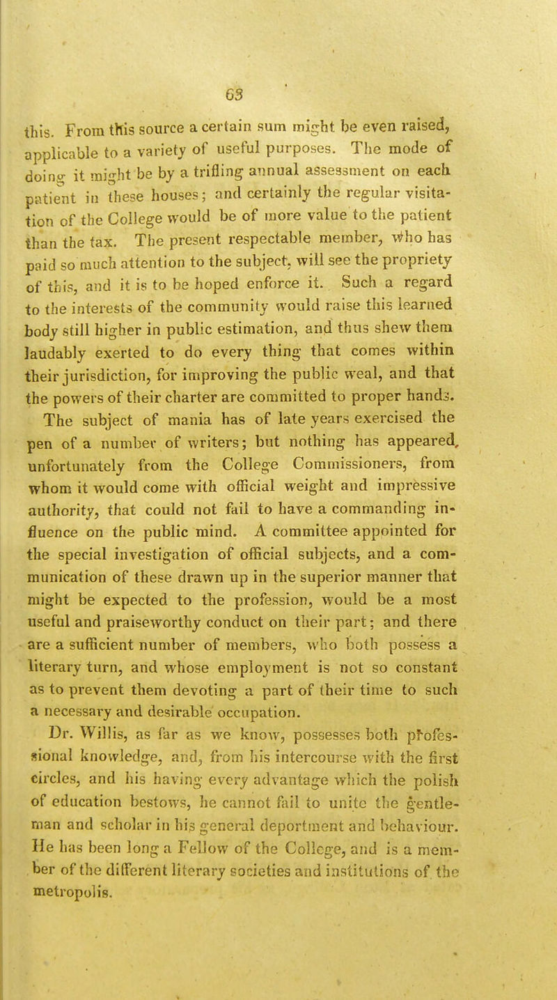 this. From this source a certain sum might be even raised, applicable to a variety of useful purposes. The mode of doinw it might be by a trifling annual assessment on each patient in these houses; and certainly the regular visita- tion of the College would be of more value to the patient than the tax. The present respectable member, \^ho has paid so much attention to the subject, will see the propriety of this, and it is to be hoped enforce it. Such a regard to the interests of the community would raise this learned body still higher in public estimation, and thus shew them laudably exerted to do every thing that comes within their jurisdiction, for improving the public weal, and that the powers of their charter are committed to proper hand^. The subject of mania has of late years exercised the pen of a number of writers; but nothing has appeared, unfortunately from the College Commissioners, from whom it would come with official weight and impressive authority, that could not fail to have a commanding in- fluence on the public mind. A committee appointed for the special investigation of official subjects, and a com- munication of these drawn up in the superior manner that might be expected to the profession, would be a most useful and praiseworthy conduct on their part; and there are a sufficient number of members, who both possess a literary turn, and whose employment is not so constant as to prevent them devoting a part of their time to such a necessary and desirable occupation. Dr. Willis, as far as we know, possesses both profes- sional knowledge, and, from his intercourse with the first circles, and his having every advantage which the polish of education bestows, he cannot fail to unite the gentle- man and scholar in his general deportment and behaviour. He has been long a Fellow of the College, and is a mem- ber of the different literary societies and institutions of the metropolis.