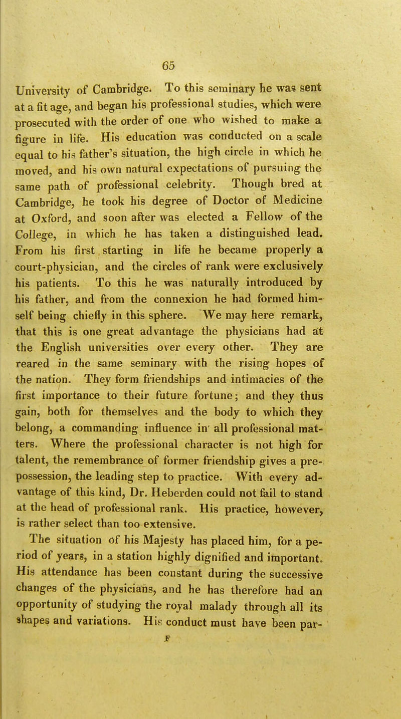 University of Cambridge. To this seminary he was sent at a fit ao-e and began his professional studies, which were prosecuted with the order of one who wished to make a figure in life. His education was conducted on a scale equal to his father's situation, the high circle in which he moved, and his own natural expectations of pursuing the same path of professional celebrity. Though bred at Cambridge, he took his degree of Doctor of Medicine at Oxford, and soon after was elected a Fellow of the College, in which he has taken a distinguished lead. From his first starting in life he became properly a court-physician, and the circles of rank were exclusively his patients. To this he was naturally introduced by his father, and from the connexion he had formed him- self being chiefly in this sphere. We may here remark, that this is one great advantage the physicians had at the English universities over every other. They are reared in the same seminary with the rising hopes of the nation. They form friendships and intimacies of the first importance to their future fortune; and they thus gain, both for themselves and the body to which they belong, a commanding influence in' all professional mat- ters. Where the professional character is not high for talent, the remembrance of former friendship gives a pre- possession, the leading step to practice. With every ad- vantage of this kind, Dr. Heberden could not fail to stand at the head of professional rank. His practice, however, is rather select than too extensive. The situation of his Majesty has placed him, for a pe- riod of years, in a station highly dignified and important. His attendance has been constant during the successive changes of the physicians, and he has therefore had an opportunity of studying the royal malady through all its 9hapes and variations. His conduct must have been par- jp i