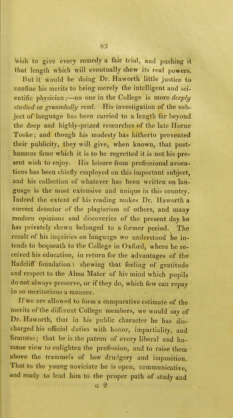 Wish to give every remedy a fair trial, and pushing it that length which will eventually shew its real powers. But it would be doing Dr. Haworth little justice to tonfine his merits to being merely the intelligent and sci- entific physician ;—no one in the College is more deeply studied or groundedly read. His investigation of the sub- ject of language has been carried to a length far beyond the deep and highly-prized researches of the late Horne Tooke; and though his modesty has hitherto prevented their publicity, they will give, when known, that post- humous fame which it is to be regretted it is not his pre- sent wish to enjoy. His leisure from professional avoca- tions has been chiefly employed on this important subject, and his collection of whatever has been written on lan- guage is the most extensive and Unique in this country. Indeed the extent of his reading makes Dr. Haworth a correct detector of the plagiarism of others, and many modern opinions and discoveries of the present day he has privately shewn belonged to a former period. The result of his inquiries on language we understood he in- tends to bequeath to the College in Oxford, where he re- ceived his education, in return for the advantages of the RadclifF foundation : shewing that feeling of gratitude and respect to the Alma Mater of his mind which pupils do not always preserve, or if they do, which few can repay in so meritorious a manner. If We are allowed to form a comparative estimate of the merits of the different College members, we would say of Dr. Haworth, that in his public character he has dis- charged his official duties with honor, impartiality, and firmness; that he is the patron of every liberal and hu- mane view to enlighten the profession, and to raise them above the trammels of low drudgery and imposition. That to the young noviciate he is open, communicative, and ready to lead him to the proper path of study and G 2