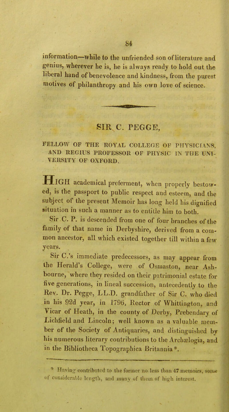 information—while to the unfriended son ofliterature and genius, wherever he is, he is always ready to hold out the liberal hand of benevolence and kindness, from the purest motives of philanthropy and his own love of science. SIR C. PEGGE, FELLOW OF THE ROYAL COLLEGE OF PHYSIC TANS, AND REGIUS PROFESSOR OF PHYSIC IN THE UNI- VERSITY OF OXFORD. HlGH academical preferment, when properly bestow- ed, is the passport to public respect and esteem, and the subject of the present Memoir has long held his dignified situation in such a manner as to entitle him to both. Sir C. P. is descended from one of four branches of the family of that name in Derbyshire, derived from a com- mon ancestor, all which existed together till within a few years. Sir C.'s immediate predecessors, as may appear from the Herald's College, were of Osmaston, near Ash- bourne, where they resided on their patrimonial estate for five generations, in lineal succession, antecedently to the Rev. Dr. Pegge, LL.D. grandfather of Sir C. who died in his 92d year, in 1796, Rector of Whittington, and Vicar of Heath, in the county of Derby, Prebendary of Lichfield and Lincoln; well known as a valuable mem- ber of the Society of Antiquaries, and distinguished by his numerous literary contributions to the Archaelogia, and in the Bibliotheca Topographica Britannia*. * Having contributed to the former no less tli-an 47 memoirs, som* of considerable length, and many of them of high interest.