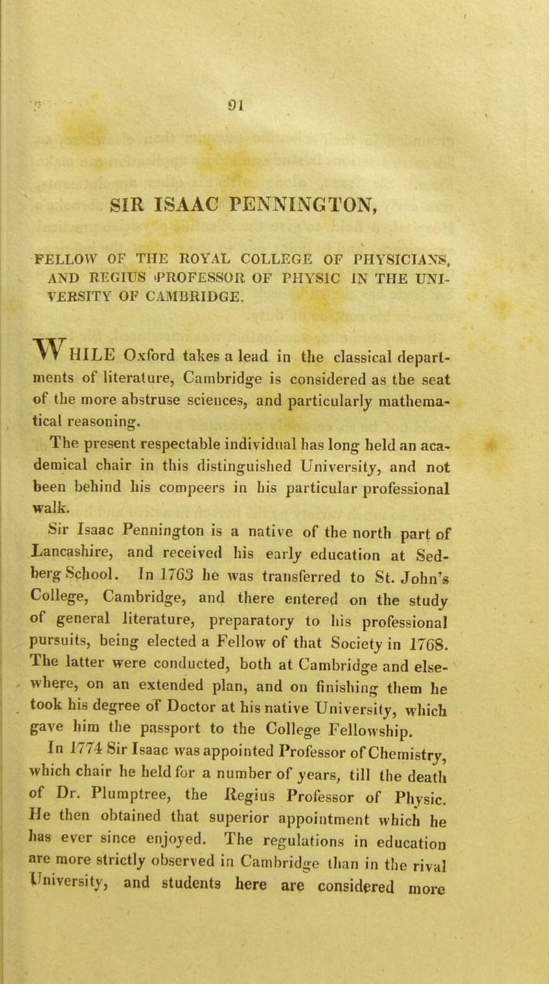 SIR ISAAC PENNINGTON, FELLOW OF THE ROYAL COLLEGE OF PHYSICIANS, AND REGIUS .PROFESSOR OF PHYSIC IN THE UNI- VERSITY OF CAMBRIDGE. WhILE Oxford takes a lead in the classical depart- ments of literature, Cambridge is considered as the seat of the more abstruse sciences, and particularly mathema- tical reasoning. The present respectable individual has long held an aca- demical chair in this distinguished University, and not been behind his compeers in his particular professional walk. Sir Isaac Pennington is a native of the north part of Lancashire, and received his early education at Sed- berg School. In 1763 he was transferred to St. John's College, Cambridge, and there entered on the study of general literature, preparatory to his professional pursuits, being elected a Fellow of that Society in 1768. The latter were conducted, both at Cambridge and else- where, on an extended plan, and on finishing them he took his degree of Doctor at his native University, which gave him the passport to the College Fellowship. In 1774 Sir Isaac was appointed Professor of Chemistry, which chair he held for a number of years, till the death of Dr. Plumptree, the Hegius Professor of Physic. He then obtained that superior appointment which he has ever since enjoyed. The regulations in education are more strictly observed in Cambridge than in the rival University, and students here are considered more