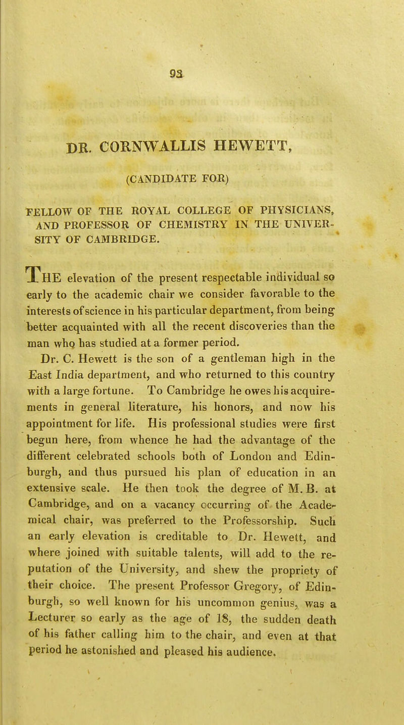 DR. CORNWALLIS HEWETT, (CANDIDATE FOR) FELLOW OF THE ROYAL COLLEGE OF PHYSICIANS, AND PROFESSOR OF CHEMISTRY IN THE UNIVER- SITY OF CAMBRIDGE. The elevation of the present respectable individual so early to the academic chair we consider favorable to the interests of science in his particular department, from being better acquainted with all the recent discoveries than the man who has studied at a former period. Dr. C. Hewett is the son of a gentleman high in the East India department, and who returned to this country with a large fortune. To Cambridge he owes his acquire- ments in general literature, his honors, and now his appointment for life. His professional studies were first begun here, from whence he had the advantage of the different celebrated schools both of London and Edin- burgh, and thus pursued his plan of education in an extensive scale. He then took the degree of M. B. at Cambridge, and on a vacancy occurring of the Acade- mical chair, was preferred to the Professorship. Such an early elevation is creditable to Dr. Hewett, and where joined with suitable talents, will add to the re- putation of the University, and shew the propriety of their choice. The present Professor Gregory, of Edin- burgh, so well known for his uncommon genius, was a Lecturer so early as the age of 18, the sudden death of his father calling him to the chair, and even at that period he astonished and pleased his audience.