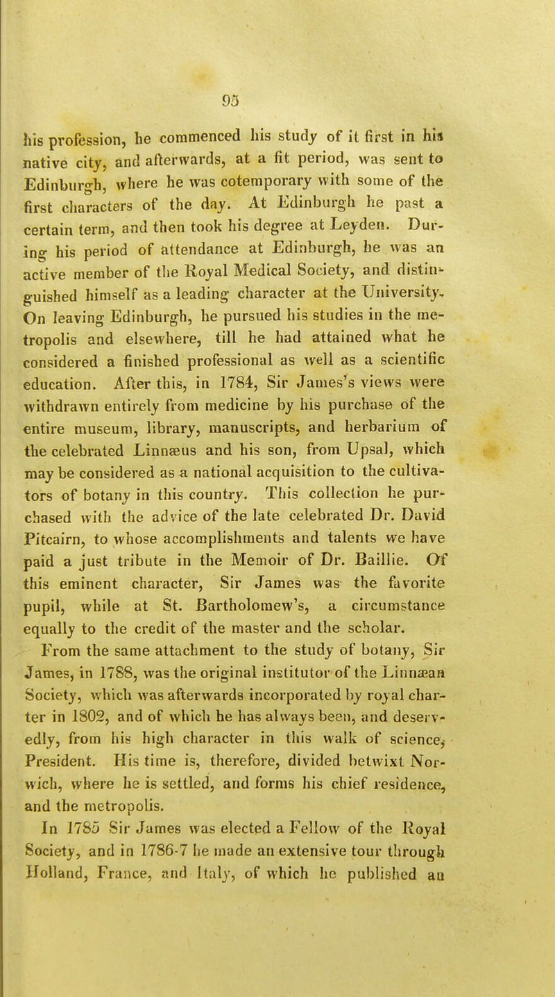 his profession, he commenced his study of it first in hia native city, and afterwards, at a fit period, was sent to Edinburgh where he was cotemporary with some of the first characters of the day. At Edinburgh he past a certain term, and then took his degree at Leyden. Dur- ing his period of attendance at Edinburgh, he was an active member of the Royal Medical Society, and distil guished himself as a leading character at the University, On leaving Edinburgh, he pursued his studies in the me- tropolis and elsewhere, till he had attained what he considered a finished professional as well as a scientific education. After this, in 1784, Sir James's views were withdrawn entirely from medicine by his purchase of the entire museum, library, manuscripts, and herbarium of the celebrated Linnaeus and his son, from Upsal, which may be considered as a national acquisition to the cultiva- tors of botany in this country. This collection he pur- chased with the advice of the late celebrated Dr. David Pitcairn, to whose accomplishments and talents we have paid a just tribute in the Memoir of Dr. Baillie. Of this eminent character, Sir James was the favorite pupil, while at St. Bartholomew's, a circumstance equally to the credit of the master and the scholar. From the same attachment to the study of botany, Sir James, in 17S8, was the original institutor of the Linnaean Society, which was afterwards incorporated by royal char- ter in 1802, and of which he has always been, and deserv- edly, from his high character in this walk of science, President. His time is, therefore, divided betwixt Nor- wich, where he is settled, and forms his chief residence, and the metropolis. In 1785 Sir James was elected a Fellow of the lioyal Society, and in 1786-7 he made an extensive tour through Holland, France, and Italy, of which he published an