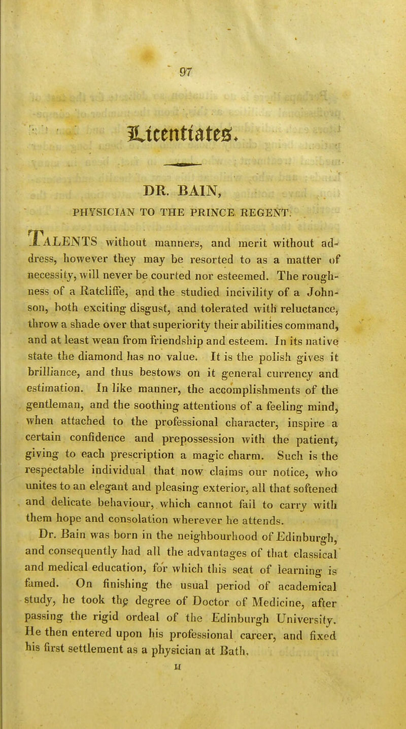 SUcenttatesu DR. BAIN, PHYSICIAN TO THE PRINCE REGENT. Talents without manners, and merit without ad- dress, however they may be resorted to as a matter of necessity, will never be courted nor esteemed. The rough- ness of a Ratcliffe, and the studied incivility of a John- son, both exciting disgust, and tolerated with reluctance, throw a shade over that superiority their abilities command, and at least wean from friendship and esteem. In its native state the diamond has no value. It is the polish gives it brilliance, and thus bestows on it general currency and estimation. In like manner, the accomplishments of the gentleman, and the soothing attentions of a feeling mind, when attached to the professional character, inspire a certain confidence and prepossession with the patient, giving to each prescription a magic charm. Such is the respectable individual that now claims our notice, who unites to an elegant and pleasing exterior, all that softened and delicate behaviour, which cannot fail to carry with them hope and consolation wherever he attends. Dr. Bain was born in the neighbourhood of Edinburgh, and consequently had all the advantages of that classical and medical education, for which this seat of learning is famed. On finishing the usual period of academical study, he took the degree of Doctor of Medicine, after passing the rigid ordeal of the Edinburgh University. He then entered upon his professional career, and fixed his first settlement as a physician at Bath,