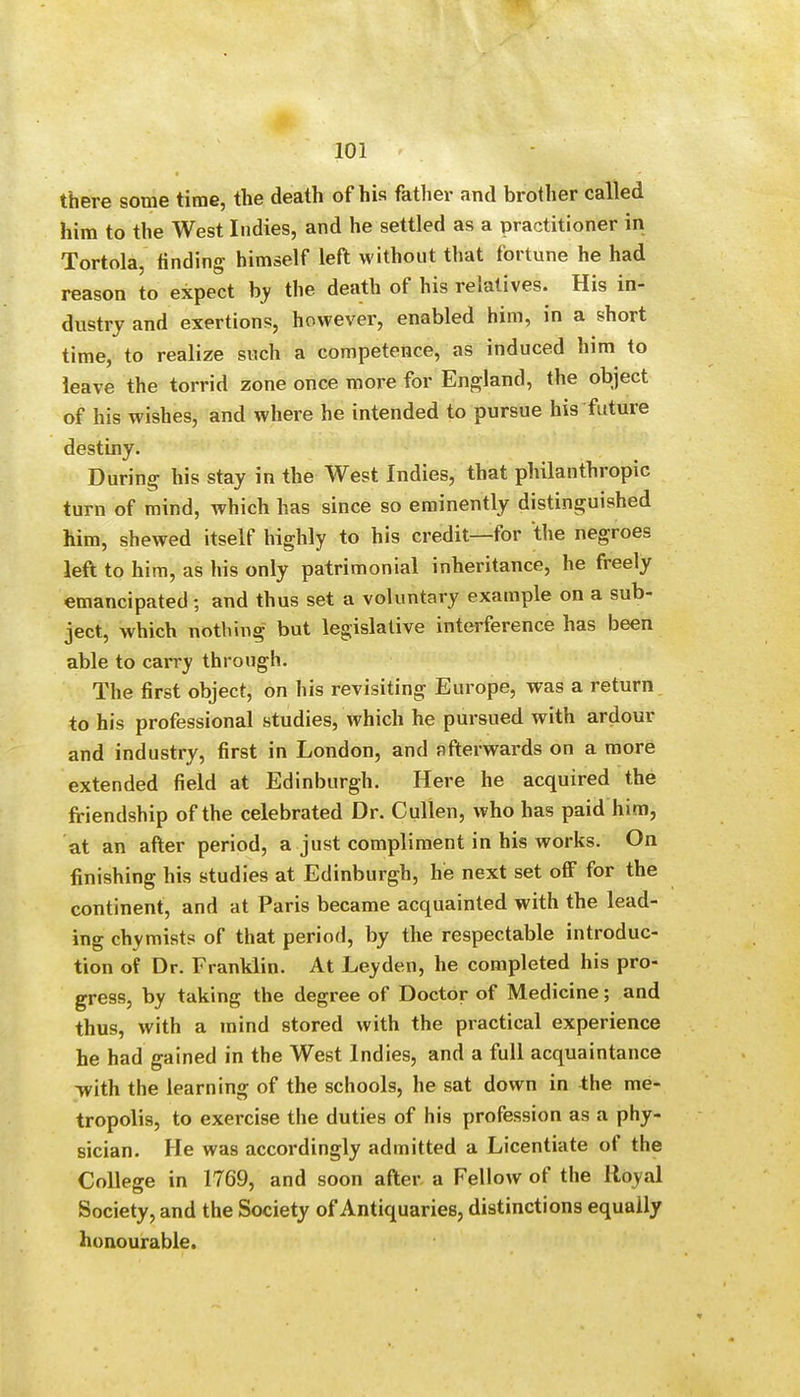 there some time, the death of his father and brother called him to the West Indies, and he settled as a practitioner in Tortola, finding himself left without that fortune he had reason to expect by the death of his relatives. His in- dustry and exertions, however, enabled him, in a short time, to realize such a competence, as induced him to leave the torrid zone once more for England, the object of his wishes, and where he intended to pursue his future destiny. During his stay in the West Indies, that philanthropic turn of mind, which has since so eminently distinguished him, shewed itself highly to his credit—for the negroes left to him, as his only patrimonial inheritance, he freely emancipated; and thus set a voluntary example on a sub- ject, which nothing but legislative interference has been able to carry through. The first object, on his revisiting Europe, was a return to his professional studies, which he pursued with ardour and industry, first in London, and afterwards on a more extended field at Edinburgh. Here he acquired the friendship of the celebrated Dr. Cullen, who has paid him, at an after period, a just compliment in his works. On finishing his studies at Edinburgh, he next set off for the continent, and at Paris became acquainted with the lead- ing chymists of that period, by the respectable introduc- tion of Dr. Franklin. At Leyden, he completed his pro- gress, by taking the degree of Doctor of Medicine; and thus, with a mind stored with the practical experience he had gained in the West Indies, and a full acquaintance with the learning of the schools, he sat down in the me- tropolis, to exercise the duties of his profession as a phy- sician. He was accordingly admitted a Licentiate of the College in 1769, and soon after a Fellow of the Royal Society, and the Society of Antiquaries, distinctions equally honourable.