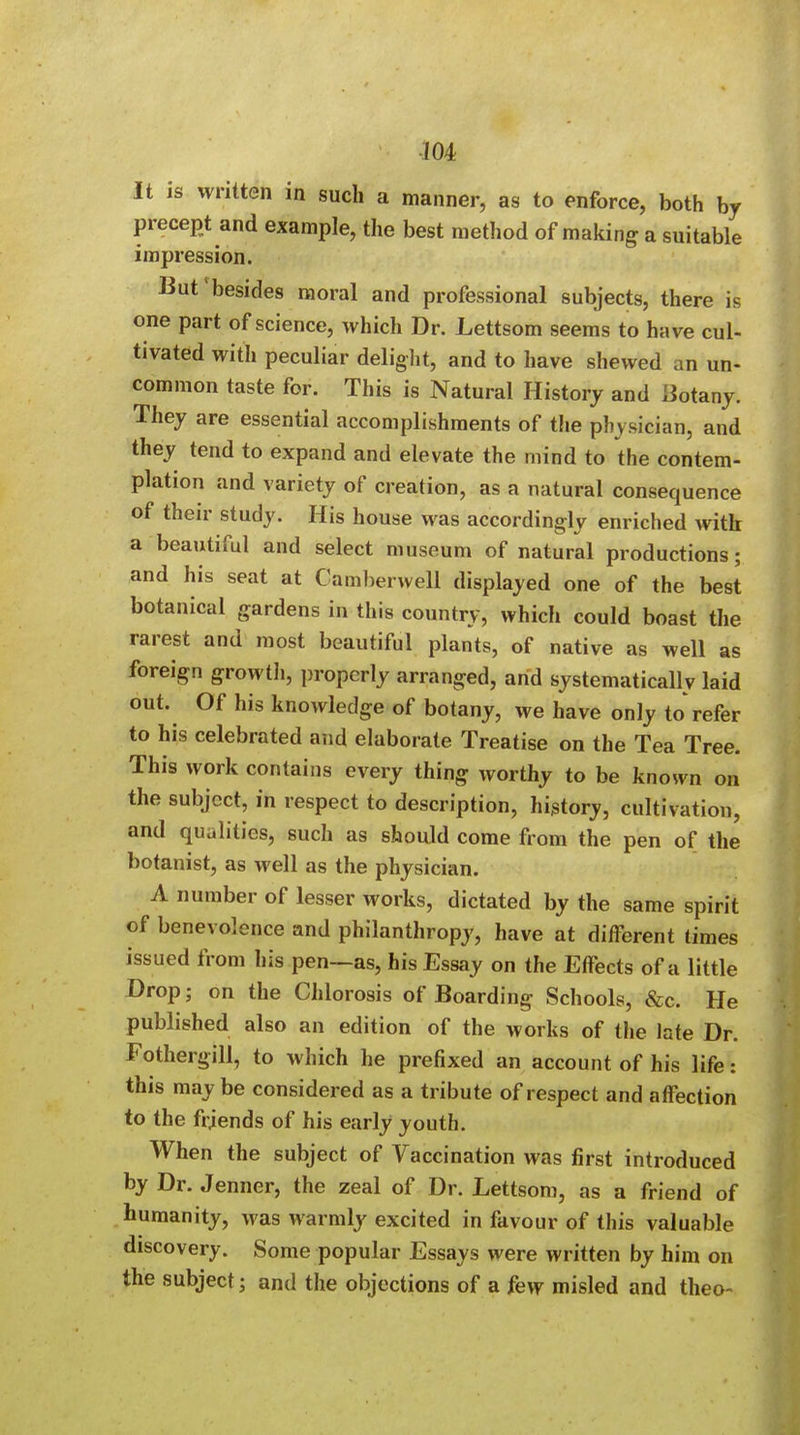 m It is written in such a manner, as to enforce, both by precept and example, the best method of making a suitable impression. But1 besides moral and professional subjects, there is one part of science, which Dr. Lettsom seems to have cul- tivated with peculiar delight, and to have shewed an un- common taste for. This is Natural History and Botany. They are essential accomplishments of the physician, and they tend to expand and elevate the mind to the contem- plation and variety of creation, as a natural consequence of their study. His house was accordingly enriched with a beautiful and select museum of natural productions; and his seat at Camberwell displayed one of the best botanical gardens in this country, which could boast the rarest and most beautiful plants, of native as well as foreign growth, properly arranged, and systematically laid out. Of his knowledge of botany, we have only to refer to his celebrated and elaborate Treatise on the Tea Tree. This work contains every thing worthy to be known on the subject, in respect to description, history, cultivation, and qualities, such as should come from the pen of the botanist, as well as the physician. A number of lesser works, dictated by the same spirit of benevolence and philanthropy, have at different times issued from his pen—as, his Essay on the Effects of a little Drop; on the Chlorosis of Boarding Schools, &c. He published also an edition of the works of the late Dr. Fothergill, to which he prefixed an account of his life: this may be considered as a tribute of respect and affection to the friends of his early youth. When the subject of Vaccination was first introduced by Dr. Jenner, the zeal of Dr. Lettsom, as a friend of humanity, was warmly excited in favour of this valuable discovery. Some popular Essays were written by him on the subject; and the objections of a few misled and theo-