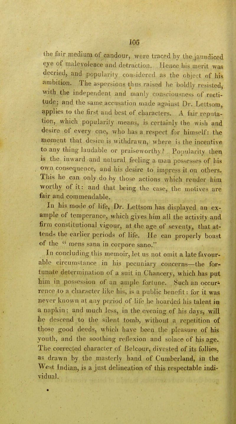 JOG the fair medium of candour, were traced by the jaundiced eye of malevolence and detraction. Hence his merit was decried, and popularity considered as the object of his ambition. The aspersions thus raised he boldly resisted, with the independent and manly consciousness of recti- tude; and the same accusation made against Dr. Lettsom, applies to the first and best of characters. A fair reputa- tion, which popularity means, is certainly the ui>li and desire of every one, who has a respect for himself: the moment that desire is withdrawn, where is the incentive to any thing laudable or praiseworthy ? Popularity then is the inward and natural feeling a man possesses of his own consequence, and his desire to impress it on others. This he can only do by those actions which render him worthy of it: and that being the case, the motives are fair and commendable. In his mode of life, Dr. Lettsom has displayed an ex- ample of temperance, which gives him all the activity and firm constitutional vigour, at the age of seventy, that at- tends the earlier periods of life. He can properly boast of the  mens sana in corpore sano. In concluding this memoir, let us not omit a late favour- able circumstance in his pecuniary concerns—the for- tunate determination of a suit in Chancery, which has put him in possession of an ample fortune. Such an occur* rence to a character like his, is a public benefit: for it was never known at any period of life he hoarded his talent in a napkin: and much less, in the evening of his days, will lie descend to the silent tomb, without a repetition of those good deeds, which have been the pleasure of his youth, and the soothing reflexion and solace of his age. The corrected character of Belcour, divested of its follies, as drawn by the masterly hand of Cumberland, in the West Indian, is a just delineation of this respectable indi- vidual.