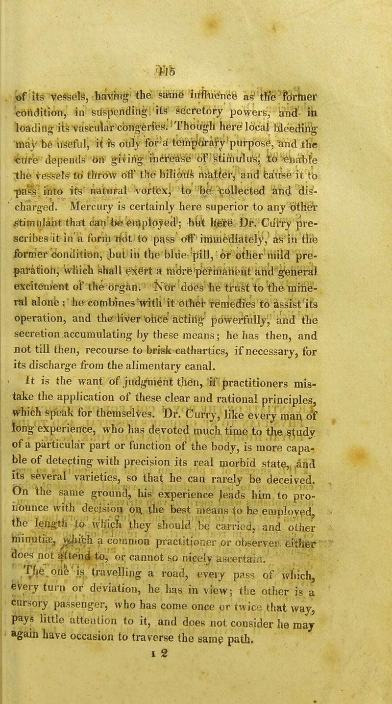 of its vessels, having the same influence as the former condition, in suspending- its secretory powers, and in loading- its vascular congeries. Though here local bleeding- may be useful, it is only for a temporary purpose, and the cure depends on giving- increase of stimulus, to enable She vessels to throw off the bilioUs matter, and cause it to pass into its natural vortex, to be collected and dis- charged. Mercury is certainly here superior to any other stimulant that can be employed ; but here Dr. Curry pre- scribes it in a form not to pass off immediately, as in the former condition, but in the blue pill, or other mild pre- paration, which shall exert a nidrfcpermaneut and general excitement of the organ. Nor does he trust to the mine- ral alone : he combines with it other remedies to assist its operation, and the'liver once acting- powerfully, and the secretion accumulating by these means; he has then, and not till then, recourse to brisk cathartics, if necessary, for its discharge from the alimentary canal. > It is the want of judgment then, if practitioners mis- take the application of these clear and rational principles, which speak for themselves. Dr. Curry, like every man of long experience, who has devoted much time to the study of a particular part or function of the body, is more capa- ble of detecting with precision its real morbid state,, and its several varieties, so that he can rarely be deceived, On the same ground, his experience leads him to pro- nounce with decision, on. the best means to be employed the length to wlucfi they should be carried, and other minutiae ^|bh a common practitioner or observer, either does not attend to, or cannot so nicely ascertain. The one is travelling a road, every pass of which, every turn or deviation, he has in view; the other is a cursory passenger, who has come once or twice that way, pays little attention to it, and does not consider he may again have occasion to traverse the same path. i 2