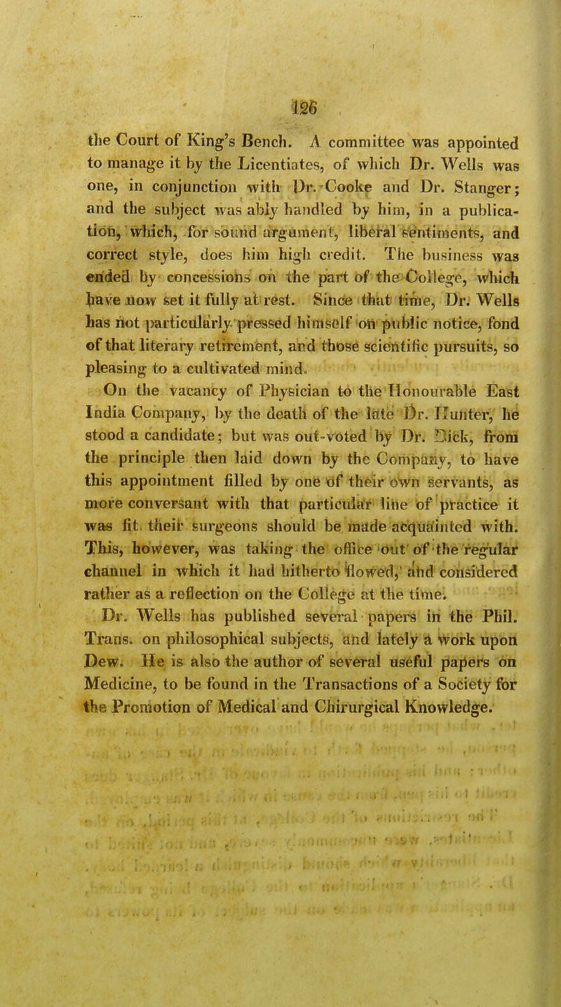 the Court of King's Bench. A committee was appointed to manage it by the Licentiates, of which Dr. Wells was one, in conjunction with Dr. Cooke and Dr. Stanger; and the subject was ably handled by him, in a publica- tion, which, for sound argument, liberal fentiments, and correct style, does him high credit. The business was ended by concessions on the part of the College, which have now set it fully at rest. Since that time, Dr. Wells has not particularly pressed himself on public notice, fond of that literary retirement, and those scientific pursuits, so pleasing to a cultivated mind. On the vacancy of Physician to the Honourable East India Company, by the death of the late Dr. Hunter, he stood a candidate; but was out-voted by Dr. Tick, from the principle then laid down by the Company, to have this appointment filled by one of their own servants, as more conversant with that particular line of practice it was fit their surgeons should be made acquainted with. This, however, was taking the office out of the regular channel in which it had hitherto flowed, ^hd considered rather as a reflection on the College at the time. Dr. Wells has published several papers in the Phil. Trans, on philosophical subjects, and lately a work upon Dew. He is also the author of several useful papers on Medicine, to be found in the Transactions of a Society for the Promotion of Medical and Chirurgical Knowledge.