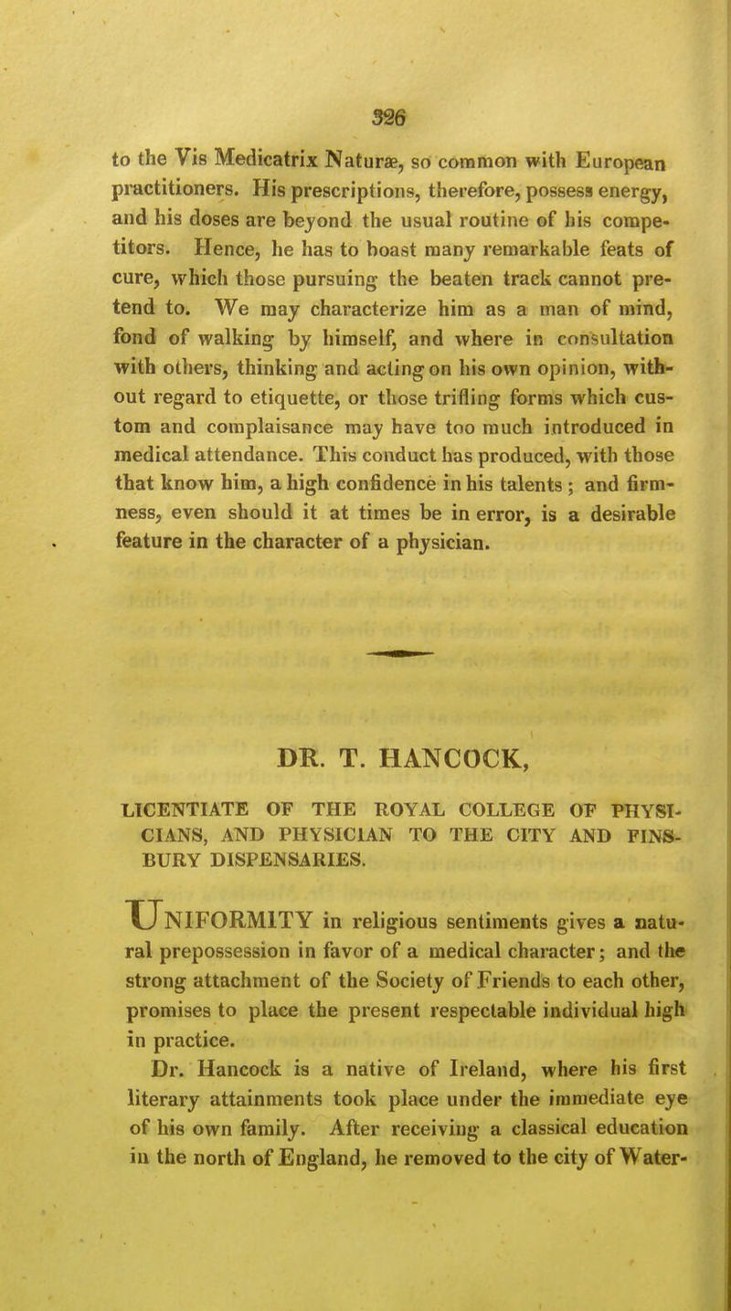 to the Vis Medicatrix Naturae, so common with European practitioners. His prescriptions, therefore, possess energy, and his doses are beyond the usual routine of his compe- titors. Hence, he has to boast many remarkable feats of cure, which those pursuing the beaten track cannot pre- tend to. We may characterize him as a man of mind, fond of walking by himself, and where in consultation with others, thinking and acting on his own opinion, with- out regard to etiquette, or those trifling forms which cus- tom and complaisance may have too much introduced in medical attendance. This conduct has produced, with those that know him, a high confidence in his talents ; and firm- ness, even should it at times be in error, is a desirable feature in the character of a physician. DR. T. HANCOCK, LICENTIATE OF THE ROYAL COLLEGE OP PHYSI- CIANS, AND PHYSICIAN TO THE CITY AND FINS- BURY DISPENSARIES. Uniformity in religious sentiments gives a natu- ral prepossession in favor of a medical character; and the strong attachment of the Society of Friends to each other, promises to place the present respectable individual high in practice. Dr. Hancock is a native of Ireland, where his first literary attainments took place under the immediate eye of his own family. After receiving a classical education in the north of England, he removed to the city of Water-