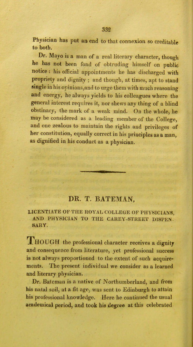 Physician has put an end to that connexion so creditable to both. Dr. Mayo is a man of a real literary character, though he has not been fond of obtruding himself on public notice: his official appointments he has discharged with propriety and dignity ; and though, at times, apt to stand single in his opinions,and to urge them with much reasoning and energy, he always yields to his colleagues where the general interest requires it, nor shews any thing of a blind obstinacy, the mark of a weak mind. On the whole, he may be considered as a leading member of the College, and one zealous to maintain the rights and privileges of her constitution, equally correct in his principles as a man, as dignified in his conduct as a physician. DR. T. BATEMAN, LICENTIATE OF THE ROYAL COLLEGE OF PHYSICIANS, AND PHYSICIAN TO THE CAREY-STREET DISPEN SARY. Though the professional character receives a dignity and consequence from literature, yet professional success is not always proportioned to the extent of such acquire- ments. The present individual we consider as a learned and literary physician. Dr. Bateman is a native of Northumberland, and from his natal soil, at a fit age, was sent to Edinburgh to attain his professional knowledge. Here he continued the usual academical period, and took his degree at this celebrated