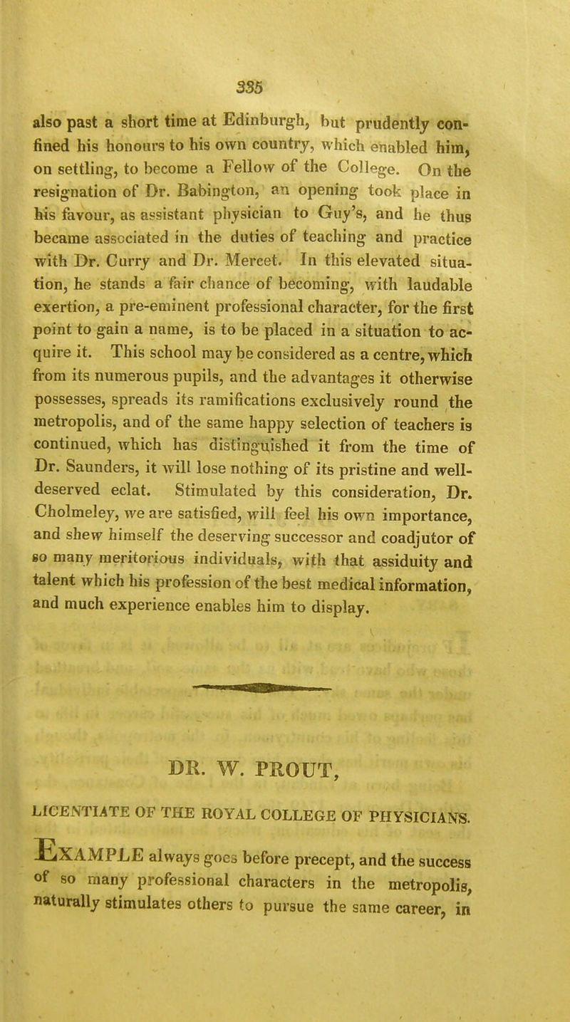 also past a short time at Edinburgh, but prudently con- fined his honours to his own country, which enabled him, on settling, to become a Fellow of the College. On the resignation of Dr. Babington, an opening took place in his favour, as assistant physician to Guy's, and he thus became associated in the duties of teaching and practice with Dr. Curry and Dr. Mercet. In this elevated situa- tion, he stands a fair chance of becoming, with laudable exertion, a pre-eminent professional character, for the first point to gain a name, is to be placed in a situation to ac- quire it. This school may be considered as a centre, which from its numerous pupils, and the advantages it otherwise possesses, spreads its ramifications exclusively round the metropolis, and of the same happy selection of teachers is continued, which has distinguished it from the time of Dr. Saunders, it will lose nothing of its pristine and well- deserved eclat. Stimulated by this consideration, Dr. Cholmeley, we are satisfied, will feel his own importance, and shew himself the deserving successor and coadjutor of go many meritorious individuals, with that assiduity and talent which his profession of the best medical information, and much experience enables him to display. DR. W. PROUT, LICENTIATE OF THE ROYAL COLLEGE OF PHYSICIANS. ExAxMPLE always goes before precept, and the success of so many professional characters in the metropolis, naturally stimulates others to pursue the same career, in