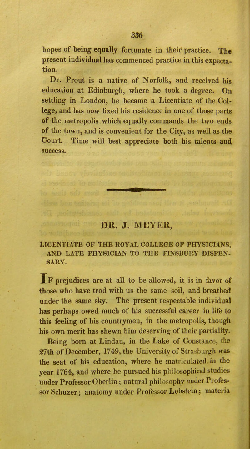 hopes of being equally fortunate in their practice. The present individual has commenced practice in this expecta- tion. Dr. Prout is a native of Norfolk, and received his education at Edinburgh, where he took a degree. On settling in London, he became a Licentiate of the Col- lege, and has now fixed his residence in one of those parts of the metropolis which equally commands the two ends of the town, and is convenient for the City, as well as the Court. Time will best appreciate both his talents and success. DR. J. MEYER, LICENTIATE OF THE ROYAL COLLEGE OF PHYSICIANS, AND LATE PHYSICIAN TO THE FINSBURY DISPEN- SARY. If prejudices are at all to be allowed, it is in favor of those who have trod with us the same soil, and breathed under the same sky. The present respectable individual has perhaps owed much of his successful career in life to this feeling of his countrymen, in the metropolis, though his own merit has shewn him deserving of their partiality. Being born at Lindau, in the Lake of Constance, the 27th of December, 1749, the University of Strasburgh was the seat of his education, where he matriculated in the year 1764, and where he pursued his philosophical studies under Professor Oberlin; natural philosophy under Profes- sor Schuzer; anatomy under Professor Lobstein; materia