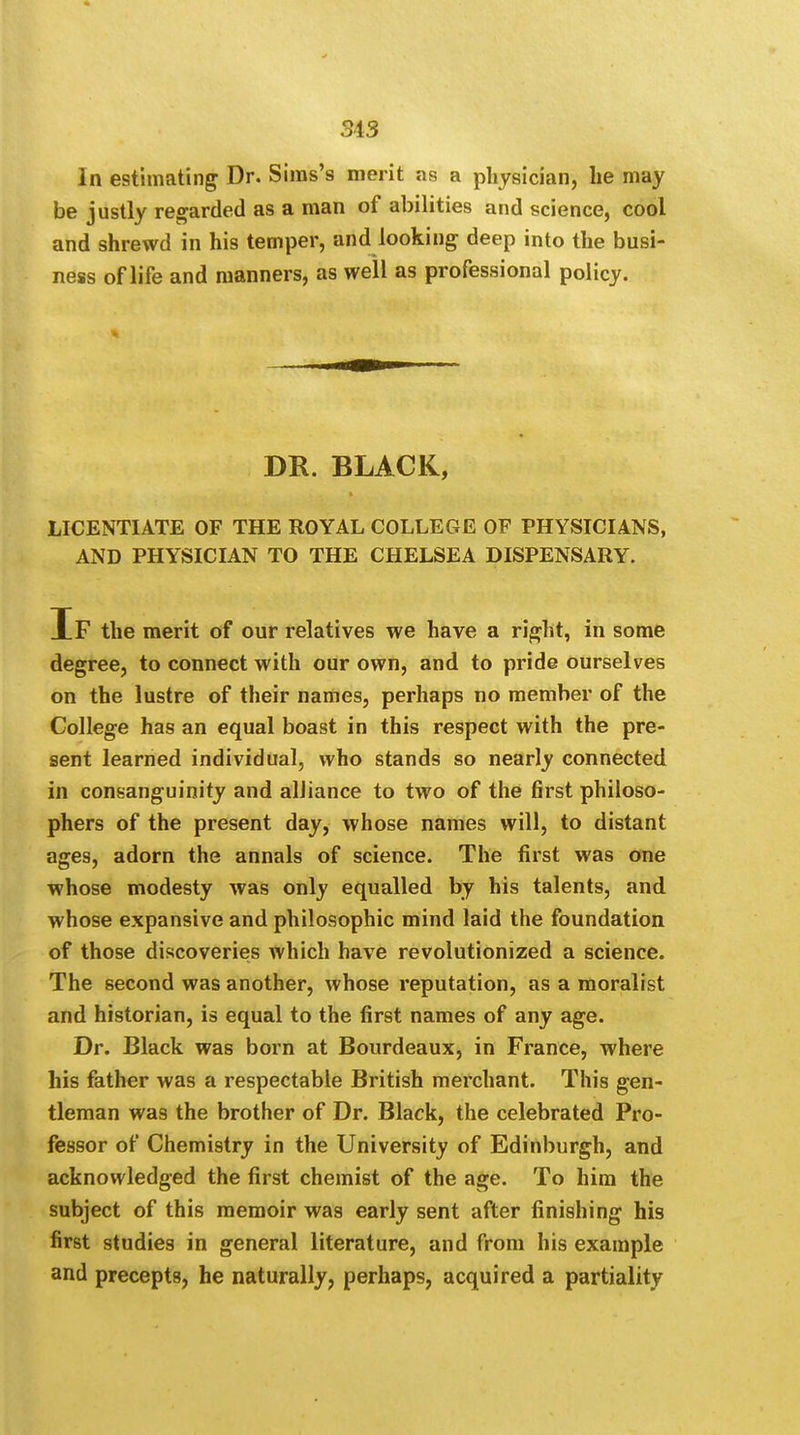 In estimating Dr. Sims's merit as a physician, he may be justly regarded as a man of abilities and science, cool and shrewd in his temper, and looking deep into the busi- ness of life and manners, as well as professional policy. DR. BLACK, LICENTIATE OF THE ROYAL COLLEGE OF PHYSICIANS, AND PHYSICIAN TO THE CHELSEA DISPENSARY. If the merit of our relatives we have a right, in some degree, to connect with our own, and to pride ourselves on the lustre of their names, perhaps no member of the College has an equal boast in this respect with the pre- sent learned individual, who stands so nearly connected in consanguinity and alliance to two of the first philoso- phers of the present day, whose names will, to distant ages, adorn the annals of science. The first was one whose modesty was only equalled by his talents, and whose expansive and philosophic mind laid the foundation of those discoveries which have revolutionized a science. The second was another, whose reputation, as a moralist and historian, is equal to the first names of any age. Dr. Black was born at Bourdeaux, in France, where his father was a respectable British merchant. This gen- tleman was the brother of Dr. Black, the celebrated Pro- fessor of Chemistry in the University of Edinburgh, and acknowledged the first chemist of the age. To him the subject of this memoir was early sent after finishing his first studies in general literature, and from his example and precepts, he naturally, perhaps, acquired a partiality