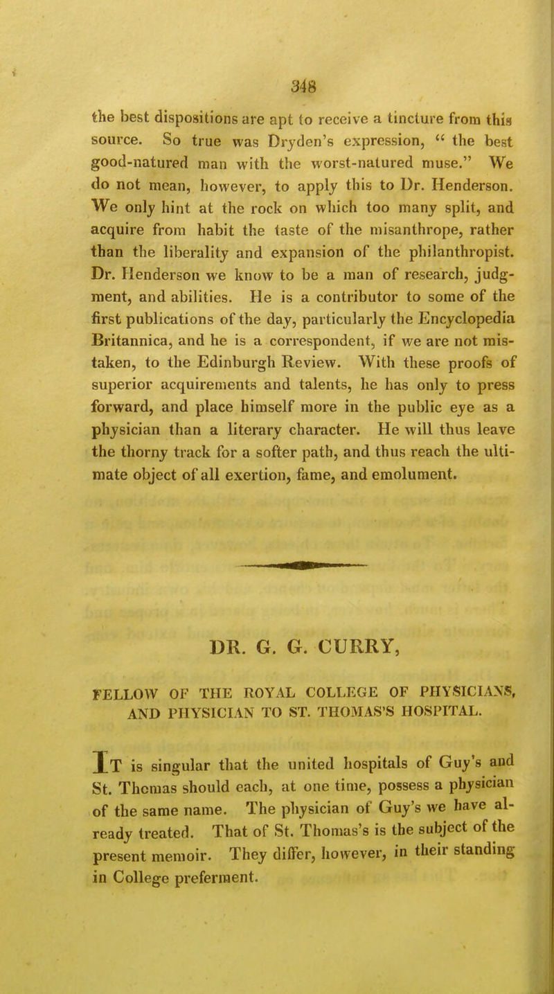 the best dispositions are apt to receive a tincture from this source. So true was Dryden's expression,  the best good-natured man with the worst-natured muse. We do not mean, however, to apply this to Dr. Henderson. We only hint at the rock on which too many split, and acquire from habit the taste of the misanthrope, rather than the liberality and expansion of the philanthropist. Dr. Henderson we know to be a man of research, judg- ment, and abilities. He is a contributor to some of the first publications of the day, particularly the Encyclopedia Britannica, and he is a correspondent, if we are not mis- taken, to the Edinburgh Review. With these proofs of superior acquirements and talents, he has only to press forward, and place himself more in the public eye as a physician than a literary character. He will thus leave the thorny track for a softer path, and thus reach the ulti- mate object of all exertion, fame, and emolument. DR. G. G. CURRY, FELLOW OF THE ROYAL COLLEGE OF PHYSICIANS, AND PHYSICIAN TO ST. THOMAS'S HOSPITAL. It is singular that the united hospitals of Guy's and St. Thomas should each, at one time, possess a physician of the same name. The physician of Guy's we have al- ready treated. That of St. Thomas's is the subject of the present memoir. They differ, however, in their standing in College preferment.