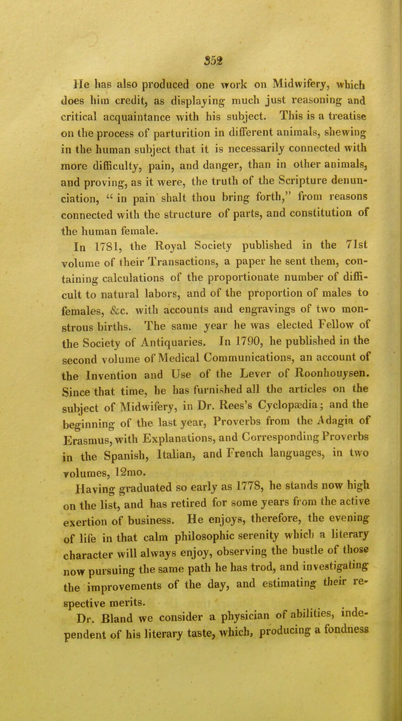 He has also produced one work on Midwifery, which does him credit, as displaying much just reasoning and critical acquaintance with his subject. This is a treatise on the process of parturition in different animals, shewing in the human subject that it is necessarily connected with more difficulty, pain, and danger, than in other animals, and proving, as it were, the truth of the Scripture denun- ciation,  in pain shalt thou bring forth, from reasons connected with the structure of parts, and constitution of the human female. In 1781, the Royal Society published in the 71st volume of their Transactions, a paper he sent them, con- taining calculations of the proportionate number of diffi- cult to natural labors, and of the proportion of males to females, &c. with accounts and engravings of two mon- strous births. The same year he was elected Fellow of the Society of Antiquaries. In 1790, he published in the second volume of Medical Communications, an account of the Invention and Use of the Lever of Roonhouysen. Since that time, he has furnished all the articles on the subject of Midwifery, in Dr. Rees's Cyclopaedia; and the beginning of the last year, Proverbs from the Adagia of Erasmus, with Explanations, and Corresponding Proverbs in the Spanish, Italian, and French languages, in two rolumes, l2mo. Having graduated so early as 177S, he stands now high on the list, and has retired for some years from the active exertion of business. He enjoys, therefore, the evening of life in that calm philosophic serenity which a literary character will always enjoy, observing the bustle of those now pursuing the same path he has trod, and investigating the improvements of the day, and estimating their re- spective merits. Dr. Bland we consider a physician of abilities, inde- pendent of his literary taste, which, producing a fondness