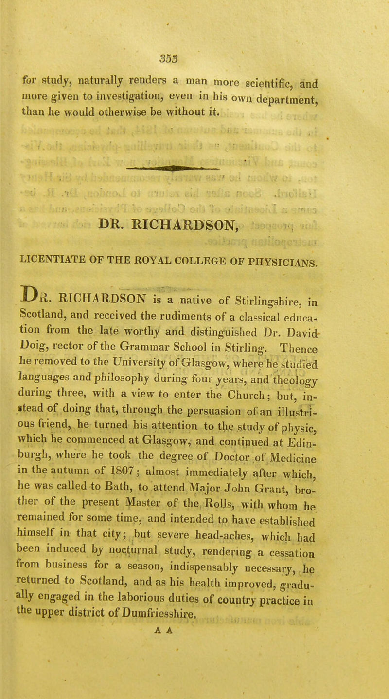 for study, naturally renders a man more scientific, and more given to investigation, even in his own department, than he would otherwise be without it. DR. RICHARDSON, LICENTIATE OF THE ROYAL COLLEGE OF PHYSICIANS. Drl. RICHARDSON is a native of Stirlingshire, in Scotland, and received the rudiments of a classical educa- tion from the late worthy and distinguished Dr. David- Doig, rector of the Grammar School in Stirling. Thence he removed to the University of Glasgow, where he studied languages and philosophy during four years, and theology during three, with a view to enter the Church; but, in- stead of doing that, through the persuasion of an illustri- ous friend, he turned his attention to the study of physic, which he commenced at Glasgow, and continued at Edin- burgh, where he took the degree of Doctor of Medicine in the autumn of 1807; almost immediately after which, he was called to Bath, to attend Major John Grant, bro- ther of the present Master of the Rolls, with whom he remained for some time, and intended to have established himself in that city; but severe head-aches, which had been induced by nocturnal study, rendering a cessation from business for a season, indispensably necessary, he returned to Scotland, and as his health improved, gradu- ally engaged in the laborious duties of country practice in the upper district of Dumfriesshire.