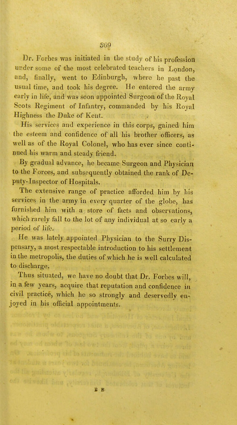 Dr. Forbes was initiated in the study of his profession under some of the most celebrated teachers in London, and, finally, went to Edinburgh, where he past the usual time, and took his degree. He entered the army early in life, and was soon appointed Surgeon of the Royal Scots Regiment of Infantry, commanded by his Royal Highness the Duke of Kent. His services and experience in this corps, gained him the esteem and confidence of all his brother officers, as well as of the Royal Colonel, who has ever since conti- nued his warm and steady friend. By gradual advance, he became Surgeon and Physician to the Forces, and subsequently obtained the rank of De- puty-Inspector of Hospitals. The extensive range of practice afforded him by his services in the army in every quarter of the globe, has furnished him with a store of facts and observations, which rarely fall to the lot of any individual at so early a period of life. He was lately appointed Physician to the Surry Dis- pensary, a most respectable introduction to his settlement in the metropolis, the duties of which he is well calculated to discharge. Thus situated, we have no doubt that Dr. Forbes will, in a few years, acquire that reputation and confidence in civil practice, which he so strongly and deservedly en- joyed in his official appointments. S B