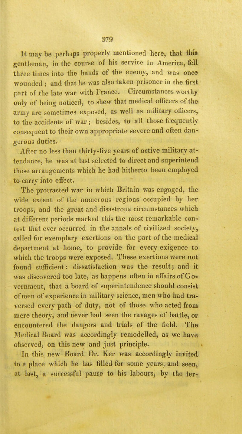 It may be perhaps properly mentioned here, that this gentleman, in the course of his service in America, fell three times into the hands of the enemy, and was once wounded ; and that he was also taken prisoner in the first part of the late war with France. Circumstances worthy only of being noticed, to shew that medical officers of the army are sometimes exposed, as well as military officers, to the accidents of war; besides, to all those frequently consequent to their own appropriate severe and often dan- gerous duties. After no less than thirty-five years of active military at- tendance, he was at last selected to direct and superintend those arrangements which he had hitherto been employed to carry into effect. The protracted war in which Britain was engaged, the wide extent of the numerous regions occupied by her troops, and the great and disastrous circumstances which at different periods marked this the most remarkable con- test that ever occurred in the annals of civilized society, called for exemplary exertions on the part of the medical department at home, to provide for every exigence to which the troops were exposed. These exertions were not found sufficient: dissatisfaction was the result; and it was discovered too late, as happens often in affairs of Go- vernment, that a board of superintendence should consist of men of experience in military science, men who had tra- versed every path of duty, not of those who acted from mere theory, and never had seen the ravages of battle, or encountered the dangers and trials of the field. The Medical Board was accordingly remodelled, as we have observed, on this new and just principle. In this new Board Dr. Ker was accordingly invited to a place which he has filled for some years, and seen, at last, a successful pause to his labours, by the ter-