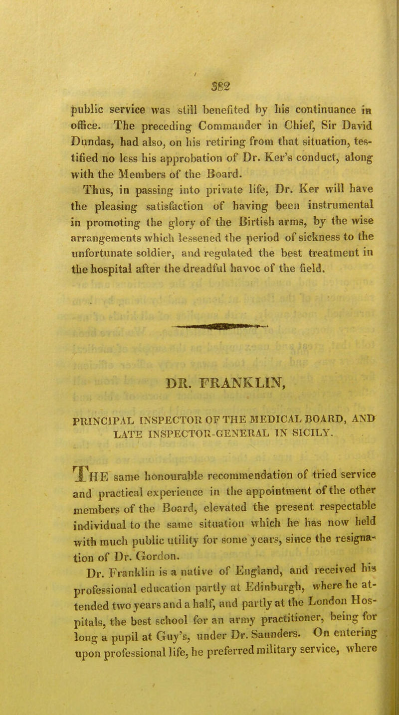 SS2 public service was still benefited by his continuance in office. The preceding Commander in Chief, Sir David Dundas, had also, on his retiring from that situation, tes- tified no less his approbation of Dr. Ker's conduct, along with the Members of the Board. Thus, in passing into private life, Dr. Ker will have the pleasing satisfaction of having been instrumental in promoting the glory of the Birtish arms, by the wise arrangements which lessened the period of sickness to the unfortunate soldier, and regulated the best treatment in the hospital after the dreadful havoc of the field. DR. FRANKLIN, PRINCIPAL INSPECTOR OF THE MEDICAL BOARD, AND LATE INSPECTOR-GENERAL IN SICILY. THE same honourable recommendation of tried service and practical experience in the appointment of the other members of the Board, elevated the present respectable individual to the same situation which he has now held with much public utility for some years, since the resigna- tion of Dr. Gordon. Dr. Franklin is a native of England, and received his professional education partly at Edinburgh, where he at- tended two years and a half, and partly at the London Hos- pitals, the best school for an army practitioner, being for long a pupil at Guy's, under Dr. Saunders. On entering upon professional life, he preferred military service, where