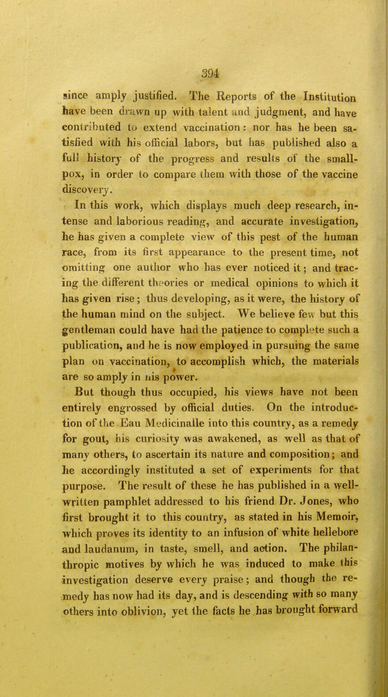 since amply justified. The Reports of the Institution have been drawn up with talent and judgment, and have contributed to extend vaccination: nor has he been sa- tisfied with his official labors, but has published also a ful! history of the progress and results of the small- pox, in order to compare them with those of the vaccine discovery. In this work, which displays much deep research, in- tense and laborious reading, and accurate investigation, he has given a complete view of this pest of the human race, from its first appearance to the present time, not omitting one author who has ever noticed it; and trac- ing the different theories or medical opinions to which it has given rise; thus developing, as it were, the history of the human mind on the subject. We believe few but this gentleman could have had the patience to complete such a publication, and he is now employed in pursuing the same plan on vaccination, to accomplish which, the materials are so amply in nis power. But though thus occupied, his views have not been entirely engrossed by official duties. On the introduc- tion of the Eau Medicinalle into this country, as a remedy for gout, his curiosity was awakened, as well as that of many others, to ascertain its nature and composition; and he accordingly instituted a set of experiments for that purpose. The result of these he has published in a well- written pamphlet addressed to his friend Dr. Jones, who first brought it to this country, as stated in his Memoir, which proves its identity to an infusion of white hellebore and laudanum, in taste, smell, and action. The philan- thropic motives by which he was induced to make this investigation deserve every praise; and though the re- medy has now had its day, and is descending with so many others into oblivion, yet the facts he has brought forward